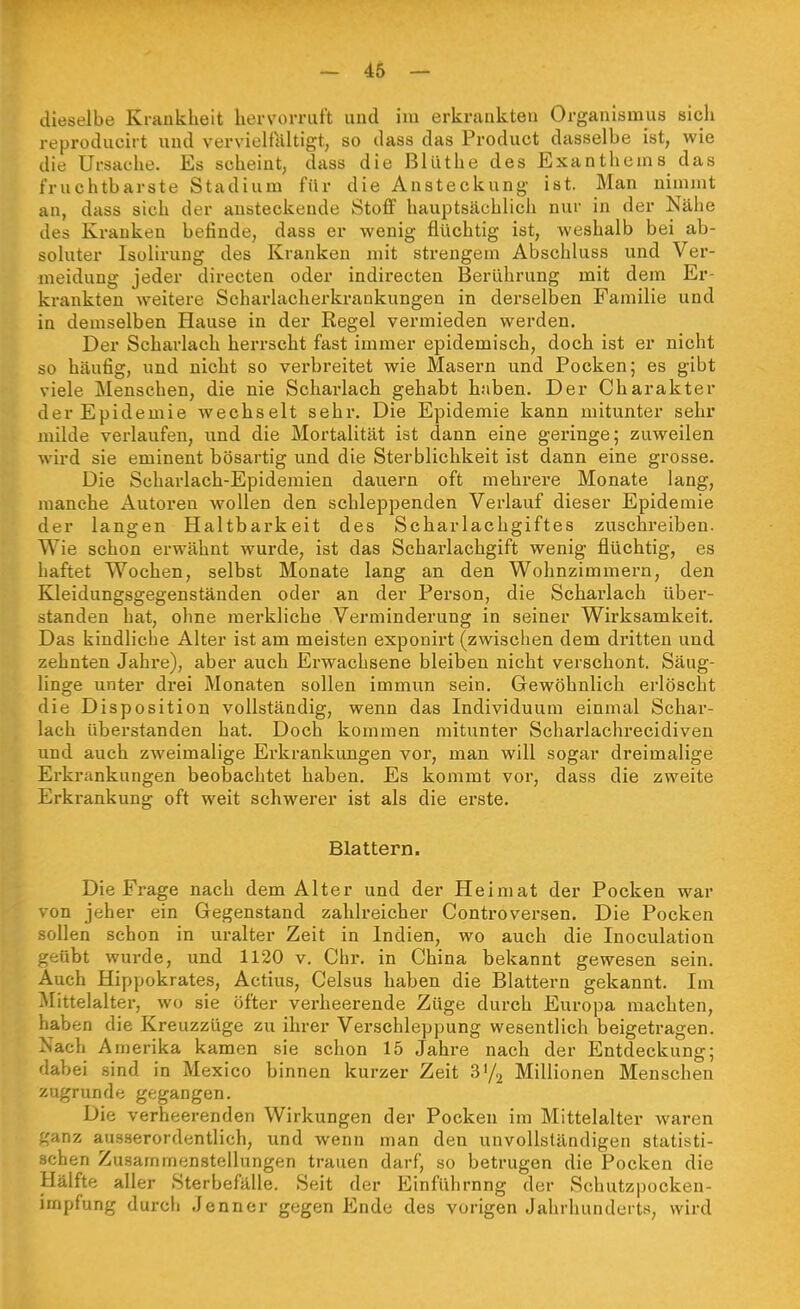 dieselbe Krankheit hervorruft und im erkrankten Organismus sich reproducirt und vervielfältigt, so dass das Product dasselbe ist, wie die Ursache. Es scheint, dass die Blüthe des Exanthems das fruchtbarste Stadium für die Ansteckung ist. Man nimmt an, dass sich der ansteckende Stoff hauptsächlich nur in der Nähe des Kranken befinde, dass er wenig flüchtig ist, weshalb bei ab- soluter Isülirung des Kranken mit strengem Abschluss und Ver- meidung jeder directen oder indirecten Berührung mit dem Er- krankten weitere Scharlacherkrankungen in derselben Familie und in demselben Hause in der Regel vermieden werden. Der Scharlach herrscht fast immer epidemisch, doch ist er nicht so häufig, und nicht so verbreitet wie Masern und Pocken; es gibt viele Menschen, die nie Scharlach gehabt haben. Der Charakter der Epidemie wechselt sehr. Die Epidemie kann mitunter sehr milde verlaufen, und die Mortalität ist dann eine geringe; zuweilen wird sie eminent bösartig und die Sterblichkeit ist dann eine grosse. Die Scharlach-Epidemien dauern oft mehrere Monate lang, manche Autoren wollen den schleppenden Verlauf dieser Epidemie der langen Haltbarkeit des Scharlachgiftes zuschreiben. Wie schon erwähnt wurde, ist das Scharlachgift wenig flüchtig, es haftet Wochen, selbst Monate lang an den Wohnzimmern, den Kleidungsgegenständen oder an der Person, die Scharlach über- standen hat, ohne merkliche Verminderung in seiner Wirksamkeit. Das kindliche Alter ist am meisten exponirt (zwischen dem dritten und zehnten Jahre), aber auch Erwachsene bleiben nicht verschont. Säug- linge unter drei Monaten sollen immun sein. Gewöhnlich erlöscht die Disposition vollständig, wenn das Individuum einmal Schar- lach überstanden hat. Doch kommen mitunter Scharlachrecidiven und auch zweimalige Erkrankungen vor, man will sogar dreimalige Erkrankungen beobachtet haben. Es kommt vor, dass die zweite Erkrankung oft weit schwerer ist als die erste. Blattern. Die Frage nach dem Alter und der Heimat der Pocken war von jeher ein Gegenstand zahlreicher Controversen. Die Pocken sollen schon in uralter Zeit in Indien, wo auch die Inoculation geübt wurde, und 1120 v. Chr. in China bekannt gewesen sein. Auch Hippokrates, Actius, Celsus haben die Blattern gekannt. Im Mittelalter, wo sie öfter verheerende Züge durch Europa machten, haben die Kreuzzüge zu ihrer Verschleppung wesentlich beigetragen. Nach Amerika kamen sie schon 15 Jahre nach der Entdeckung; dabei sind in Mexico binnen kurzer Zeit V/^ Millionen Menschen zugrunde gegangen. Die verheerenden Wirkungen der Pocken im Mittelalter waren ganz ausserordentlich, und wenn man den unvollständigen statisti- schen Zusammenstellungen trauen darf, so betrugen die Pocken die Hälfte aller Sterbefälle. Seit der Einführnng der Schutzpocken- impfung durch Jenner gegen Ende des vorigen Jahrhunderts, wird
