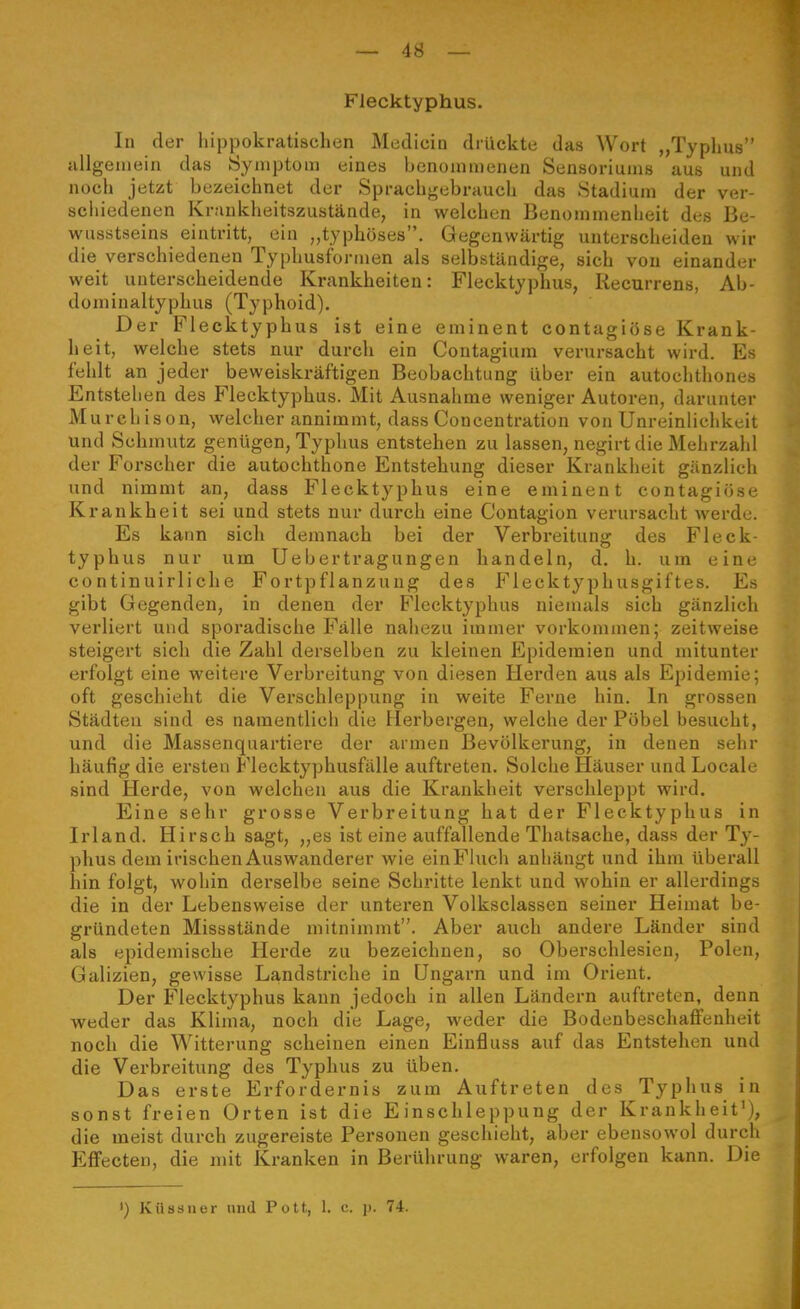 Flecktyphus. In der hippokratischen Mediciu drückte das Wort „Typhus allgeiuein das Symptom eines benommenen Sensoriums aus und noch jetzt bezeichnet der Sprachgebrauch das Stadium der ver- scliiedenen Kraukheitszustände, in welchen Benommenheit des Be- wusstseins eintritt, ein „typhöses. Gegenwärtig untersclieiden wir die verschiedenen Typhusformen als selbständige, sich von einander weit unterscheidende Krankheiten: Flecktyphus, Recurrens, Ab- dominaltyphus (Typhoid). Der Flecktyphus ist eine eminent contagiöse Krank- heit, welche stets nur durch ein Contagium verursacht wird. Es fehlt an jeder beweiskräftigen Beobachtung über ein autochthones Entstehen des Flecktyphus. Mit Ausnahme weniger Autoren, darunter M urcliison, welcher annimmt, dass Concentration von Unreinlichkeit und Schmutz genügen, Typhus entstehen zu lassen, negirt die Mehrzahl der Forscher die autochthone Entstehung dieser Krankheit gänzlich und nimmt an, dass Flecktyphus eine eminent contagiöse Krankheit sei und stets nur durch eine Contagion verursacht werde. Es kann sich demnach bei der Verbreitung des Fleck- typhus nur um Uebertragungen handeln, d. h. um eine continuirliche Fortpflanzung des P^lecktyphusgiftes. Es gibt Gegenden, in denen der Flecktyphus niemals sich gänzlich verliert und sporadische Fälle nahezu immer vorkommen; zeitweise steigert sieh die Zahl derselben zu kleinen Epidemien und mitunter erfolgt eine weitere Verbreitung von diesen Herden aus als Epidemie; oft geschieht die Verschleppung in weite Ferne hin. In grossen Städten sind es namentlich die Herbergen, welche der Pöbel besucht, und die Massenquartiere der armen Bevölkerung, in denen sehr häufig die ersten Flecktyphusfälle auftreten. Solche Häuser und Locale sind Herde, von welchen aus die Krankheit verschleppt wird. Eine sehr grosse Verbreitung hat der Flecktyphus in Irland. Hirsch sagt, „es ist eine auffallende Thatsache, dass der Ty- phus dem irischen Auswanderer wie einFiuch anhängt und ihm überall hin folgt, wohin derselbe seine Schritte lenkt und wohin er allerdings die in der Lebensweise der unteren Volksclassen seiner Heimat be- gründeten Missstände mitnimmt. Aber auch andere Länder sind als epidemische Herde zu bezeichnen, so Obersehlesien, Polen, Galizien, gewisse Landstriche in Ungarn und im Orient. Der Flecktyphus kann jedoch in allen Ländern auftreten, denn weder das Klima, noch die Lage, weder die BodenbeschaflPeuheit noch die Witterung scheinen einen Einfluss auf das Entstehen und die Verbreitung des Typhus zu üben. Das erste Erfordernis zum Auftreten des Typhus in sonst freien Orten ist die Einschleppung der Krankheit'), die meist durch zugereiste Personen geschieht, aber ebensowol durch EflFecten, die mit Kranken in Berührung waren, erfolgen kann. Die