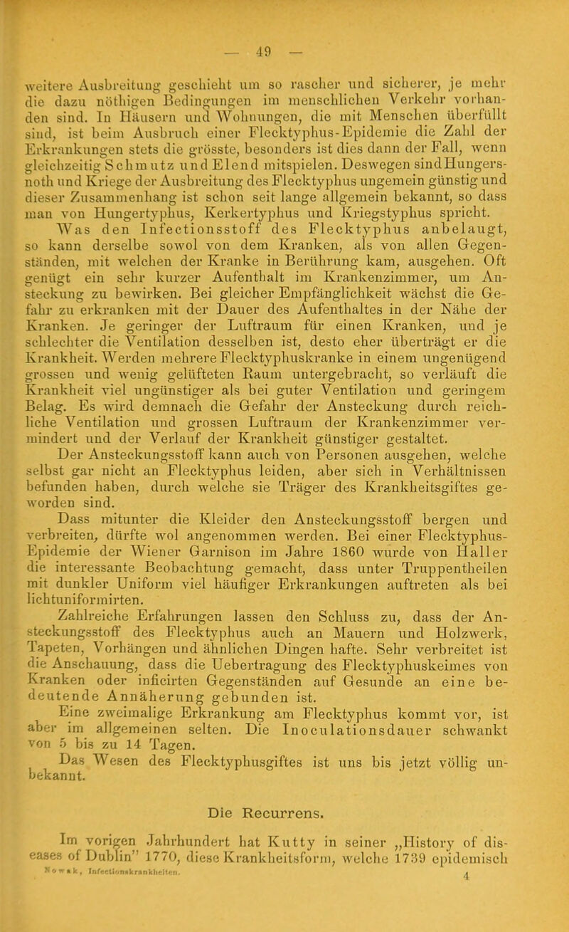 weitere Ausbreitung geschieht um so rascher und sicherer, je mehr die dazu nöthigen Bedingungen im menschlichen Verkehr vorhan- den sind. In Häusern und Wohnungen, die mit Menschen überfüllt sind, ist beim Aiisbruch einer Flecktyphus-Epidemie die Zahl der Erkrankungen stets die grösste, besonders ist dies dann der Fall, wenn gleichzeitig Schmutz und Elend mitspielen. Deswegen sindHungers- noth und Kriege der Ausbreitung des Flecktyphus ungemein günstig und dieser Zusammenhang ist schon seit lange allgemein bekannt, so dass man von Hungertyphus, Kerkertyphus und Kriegstyphus spricht. Was den Infectionsstoff des Flecktyphus anbelaugt, so kann derselbe sowol von dem Kranken, als von allen Gegen- ständen, mit welchen der Kranke in Berührung kam, ausgehen. Oft genügt ein sehr kui-zer Aufenthalt im Krankenzimmer, um An- steckung zw bewirken. Bei gleicher Empfänglichkeit wächst die Ge- fahr zu erkranken mit der Dauer des Aufenthaltes in der Nähe der Kranken. Je geringer der Luftraum für einen Kranken, und je schlechter die Ventilation desselben ist, desto eher überträgt er die Krankheit. Werden mehrere Flecktyphuskranke in einem ungenügend grossen und wenig gelüfteten Raum untergebracht, so verläuft die Krankheit viel ungünstiger als bei giiter Ventilation und geringem Belag. Es wird demnach die Gefahr der Ansteckung durch reich- liche Ventilation und grossen Luftraum der Krankenzimmer ver- mindert und der Verlauf der Krankheit günstiger gestaltet. Der Ansteckungsstoff kann auch von Personen ausgehen, welche selbst gar nicht an Flecktyphus leiden, aber sich in Verhältnissen befunden haben, durch welche sie Träger des Krankheitsgiftes ge- worden sind. Dass mitunter die Kleider den AnsteckungsstofF bergen und verbreiten^ dürfte wol angenommen werden. Bei einer Flecktyphus- Epidemie der Wiener Garnison im Jahre 1860 wurde von Hai 1er die interessante Beobachtung gemacht, dass unter Truppentheilen mit dunkler Uniform viel häufiger Erkrankungen auftreten als bei lichtuniformirten. Zahlreiche Erfahrungen lassen den Schluss zu, dass der An- steckungsstofF des Flecktyphus auch an Mauern und Holzwerk, Tapeten, Vorhängen und ähnlichen Dingen hafte. Sehr verbreitet ist die Anschauung, dass die Uebertragung des Flecktyphuskeimes von Kranken oder inficirten Gegenständen auf Gesunde an eine be- deutende Annäherung gebunden ist. Eine zweimalige Erkrankung am Flecktyphus kommt vor, ist aber im allgemeinen selten. Die Inoculationsdauer schwankt von 5 bis zu 14 Tagen. Das Wesen des Flecktyphusgiftes ist uns bis jetzt völlig un- bekannt. Die Recurrens. Im vorigen Jahrhundert hat Kutty in seiner „History of dis- eases of Dublin 1770, diese Krankheitsform, welche 1739 epidemisch Now.k, Fr,frcli'.n»)<ranV.li. ;t. II. .