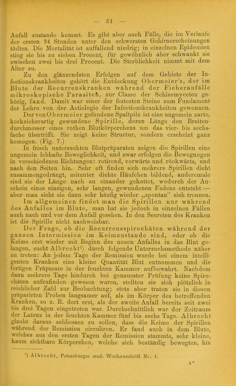 Aufall zustande kommt. Es gibt aber auch Fälle, die im Verlaufe der ersten 24 Stunden unter den schwersten Gehirnerscheinungen tödten. Die Mortalität ist auffallend niedrig; in einzelnen Epidemien stieg sie bis zu sieben Proceut, für gewöhnlich aber schwankt sie zwischen zwei bis drei Procent. Die Sterblichkeit nimmt mit dem Alter zu. Zu den glänzendsten Erfolgen auf dem Gebiete der In- fectionskrankheiten gehört die Entdeckung Obermeier's, der im Blute der Kecurrenskranken während der Fieberanfälle mikroskopische Parasiteh, zur Classe der Schizomyceten ge- hörig, fand. Damit war einer der festesten Steine zum Fundament der Lehre von der Aetiologie der Infectionskrankheiten gewonnen. Der von 0 b er m ei er gefundene Spaltpilz ist eine ungemein zarte, korkzieherartig- gewundene Spirille, deren Länge den Breiten- durchmesser eines rothen Blutkörperchens um das vier- bis sechs- fache übertrifft. Sie zeigt keine Structur, sondern erscheint ganz homogen. (Fig. 7.) In frisch untersuchten Blutpräparaten zeigen die Spirillen eine ungemein lebhafte Beweglichkeit, und zwar erfolgen die Bewegungen in verschiedenen Richtungen: rotirend, vorwärts und rückwärts, und nach den Seiten hin. Sehr oft finden sich mehrere Spirillen dicht zusammengedrängt, mitunter dichte Häufchen bildend, anderemale sind sie der Länge nach an einander gekettet, wodurch der An- schein eines einzigen, sehr langen, gewundenen Fadens entsteht — aber man sieht sie dann sehr häufig wieder „spontan sich trennen. Im allgemeinen findet man die Spirillen nur während des Anfalles im Blute, man hat sie jedoch in einzelnen Fällen auch nach und vor dem Anfall gesehen. In den Secreten des Kranken ist die Spirille nicht nachweisbar. Der Frage, ob die Recurrensspirochäten während der ganzen Intermission im Keimzustande sind, oder ob die Keime erst wieder mit Beginn des neuen Anfalles in das Blut ge- langen, sucht Albrecht') durch folgende Untersuchsmethode näher zu treten: An jedem Tage der Remission wurde bei einem intelli- genten Kranken eine kleine Quantität Blut entnommen und die fertigen Präparate in der feuchten Kammer aufbewahrt. Nachdem dann mehrere Tage hindurch bei genauester Prüfung keine Spiro- chäten aufzufinden gewesen waren, stellten sie sich plötzlich in reichlicher Zahl zur Beobachtung; stets aber traten sie in diesen präparirten Proben langsamer auf, als im Körper des betreffenden Kranken, so z. B. dort erst, als der zweite Anfall bereits seit zwei bis drei Tagen eingetreten war. Durchschnittlich war der Zeitraum der Latenz in der feuchten Kammer fünf bis sechs Tage. Albrecht glaubt daraus schliessen zu sollen, dass die Keime der Spirillen während der Remission circuliren. Er fand auch in dem Blute, welches aus den ersten Tagen der Remission stammte, sehr kleine, kaum sichtbare Körperchen, welche sich beständig bewegten, hin ') AI brecht, Petersburger med. Wochenschrift Nr. 1. 4*