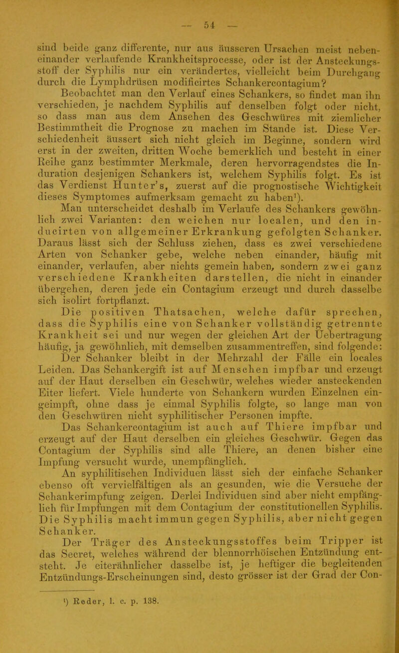 sind beide ganz differente, mu aus äusseren Ursachen meist neben- einander verlaufende Krankheitsprocesse, oder ist der Ansteckunfrs- stoff der Syphilis nur ein verändertes, vielleicht beim Durchf^ani;- durch die Lymphdrüsen modificirtes Schankercontagium? Beobachtet man den Verlauf eines Schankers, so findet mau ilui verschieden, je nachdem Syphilis auf denselben folgt oder nicht, so dass man aus dem Ansehen des Geschwüres mit ziemlicher Bestimmtheit die Prognose zu machen im Stande ist. Diese Ver- schiedenheit äussert sich nicht gleich im Beginne, sondei'n wii-d erst in der zweiten, dritten Woche bemerklich und besteht in einer Reihe ganz bestimmter Merkmale, deren hervorragendstes die In- duration desjenigen Schankers ist, welchem Syphilis folgt. Es ist das Verdienst Hunter's, zuerst auf die prognostische Wichtigkeit dieses Symptomes aufmerksam gemacht zu haben'). Man unterscheidet deshalb im Verlaufe des Schankers gewöhn- lich zwei Varianten: den weichen nur localen, und den in- ducirten von allgemeiner Erkrankung gefolgten Schanker. Daraus lässt sich der Schluss ziehen, dass es zwei verschiedene Arten von Schanker gebe, welche neben einander, häufig mit einander, verlaufen, aber nichts gemein haben, sondern zwei ganz verschiedene Krankheiten darstellen, die nicht in einander übergehen, deren jede ein Contagium erzeugt und durch dasselbe sich isolirt fortpflanzt. Die positiven Thatsachen, welche dafür sprechen, dass die Syphilis eine von Schanker vollständig getrennte Krankheit sei und nur wegen der gleichen Art der Uebertragung häufig, ja gewöhnlich, mit demselben zusammentreffen, sind folgende: Der Schanker bleibt in der Mehrzahl der Fälle ein locales Leiden. Das Schankergift ist auf Menschen impfbar und erzeugt auf der Haut derselben ein Geschwür, welches wieder ansteckenden Eiter liefert. Viele hunderte von Schankern wurden Einzelnen ein- geimpft, ohne dass je einmal Syphilis folgte, so lange mau von den Geschwüren nicht syphilitischer Personen impfte. Das Schankercontagium ist auch auf Thiere impfbar und erzeugt auf der Haut derselben ein gleiches Geschwür. Gegen das Contagium der Syphilis sind alle Thiere, an denen bisher eine Impfung versucht wurde, unempfänglich. An syphilitischen Individuen lässt sieh der einfache Schanker ebenso oft vervielfältigen als an gesunden, wie die Versuche der Schaukerimpfung zeigen. Derlei Individuen sind aber nicht empfäng- lich für Impfungen mit dem Contagium der constitutionellen Syphilis. Die Syphilis macht immun gegen Syphilis, aber nicht gegen Schanker. Der Träger des Ansteckungsstoffes beim Tripper ist das Secret, welches während der blennorrhöischen Entzündung ent- steht. Je eiterähnlicher dasselbe ist, je heftiger die begleitenden Entzündungs-Erscheinungen sind, desto grösser ist der Grad der Con-