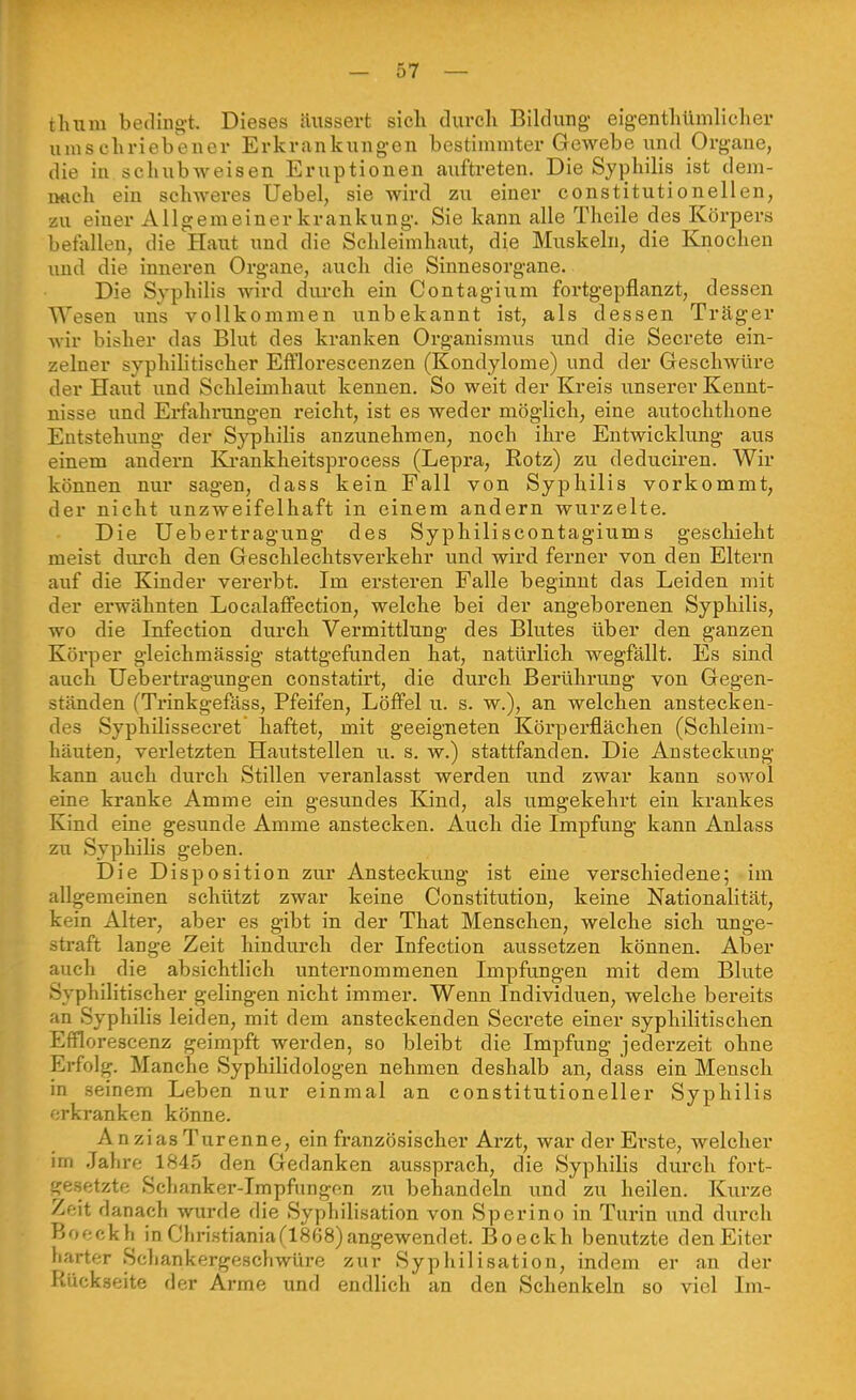 tluim beding-t. Dieses äussert sieh durch Bildung- eigentliümlicher umschriebener Erkrankungen bestimmter Gewebe und Organe, die in schubweisen Eruptionen auftreten. Die Syphilis ist dem- iMich ein schweres Uebel, sie wird zu einer constitutionellen, zu einer Allgemeiner krankung-. Sie kann alle Thcile des Körpers betallen, die Haut und die Schleimhaut, die Muskeln, die Knochen und die inneren Organe, auch die Sinnesorgane. Die Syphilis wird durch ein Contagium fortgepflanzt, dessen Wesen uns vollkommen unbekannt ist, als dessen Träger Avir bisher das Blut des kranken Organismus und die Secrete ein- zelner syphilitischer Efflorescenzen (Kondylome) und der Geschwüre der Haut und Schleimhaut kennen. So weit der Kreis unserer Kennt- nisse und Erfohrungen reicht, ist es weder möglich, eine autoehthone Entstehung- der Syphilis anzunehmen, noch ihre Entwicklung aus einem andern Ki-ankheitsprocess (Lepra, Rotz) zu deduciren. Wir können nur sagen, dass kein Fall von Syphilis vorkommt, der nicht unzweifelhaft in einem andern wurzelte. Die Uebertragung des Syphiliscontagiums geschieht meist durch den Geschlechtsverkehr und wird ferner von den Eltern auf die Kinder vererbt. Im ersteren Falle beginnt das Leiden mit der erwähnten Localaffection, welche bei der angeborenen Syphilis, wo die Infection durch Vermittlung des Blutes über den ganzen Körper gleichmässig stattgefunden hat, natürlich wegfällt. Es sind auch Uebertragungen constatirt, die durch Berührung von Gegen- ständen (Trinkgefäss, Pfeifen, Löffel u. s. w.), an welchen anstecken- des Syphilissecret haftet, mit geeigneten Körperflächen (Schleim- häuten, verletzten Hautstellen u. s. w.) stattfanden. Die Ansteckung kann auch dui'ch Stillen veranlasst werden und zwar kann sowol eine kranke Amme ein gesundes Kind, als umgekehrt ein krankes Kind eine gesunde Amme anstecken. Auch die Impfung kann Anlass zu Syphilis geben. Die Disposition zur Ansteckung ist eine verschiedene; im allgemeinen schützt zwar keine Constitution, keine Nationalität, kein Alter, aber es gibt in der That Menschen, welche sich unge- straft lange Zeit hindurch der Infection aussetzen können. Aber auch die absichtlich unternommenen Impfungen mit dem Blute Syphilitischer gelingen nicht immer. Wenn Individuen, welche bereits an Syphilis leiden, mit dem ansteckenden Secrete einer syphilitischen Efflorescenz geimpft werden, so bleibt die Impfung jederzeit ohne Erfolg. Manche Syphilidologen nehmen deshalb an, dass ein Mensch in seinem Leben nur einmal an constitutioneller Syphilis erkranken könne. AnziasTurenne, ein französischer Arzt, war der Erste, welcher im Jahre 1845 den Gedanken aussprach, die Syphilis durch fort- gesetzte Sclianker-Impfungen zu behandeln und zu heilen. Kurze Zeit danach wurde die Syphilisation von Sperino in Turin und durch Boeckh in Cliristiania(1868) angewendet. Boeckh benutzte den Eiter harter Schankergeschwüre zur Syphilisation, indem er an der Rückseite der Arme und endlich an den Schenkeln so viel Im-