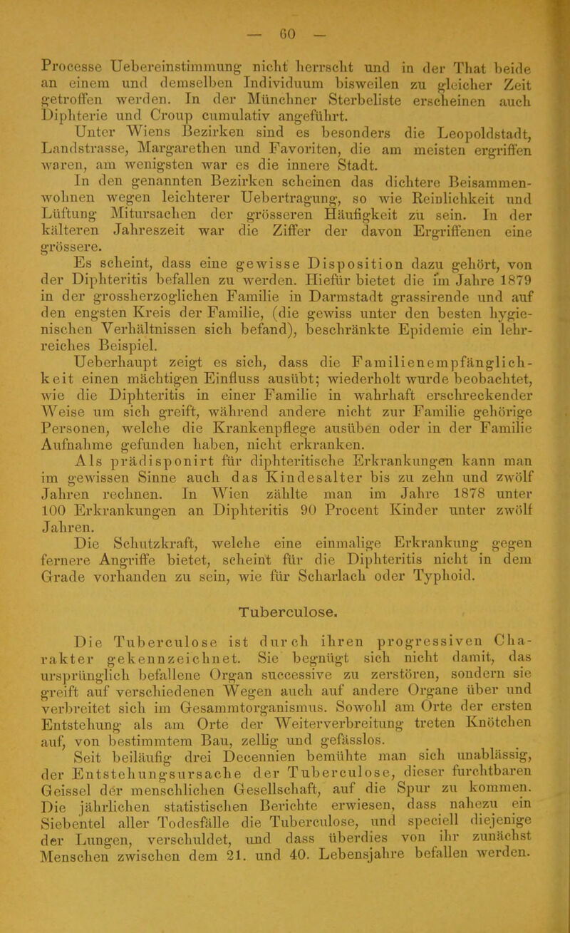 Processe Uebereinstimmung nicht lierrsclit und in der That beide an einem und demselben Individuum bisweilen zu gleicher Zeit getroffen werden. In der Münchner Stei'bcliste erscheinen auch üiphterie und Croup cumulativ angeführt. Unter Wiens Bezirken sind es besonders die Leopoldstadt, Landstrasse, Margarethen und Favoriten, die am meisten ergriffen waren, am wenigsten war es die innere Stadt. In den genannten Bezirken scheinen das dichtere Beisammen- wohnen wegen leichterer Uebertragung, so wie Reinlichkeit und Lüftung Mitursachen der grösseren Häufigkeit zu sein. In der kälteren Jahreszeit war die Ziffer der davon Ergriffenen eine grössere. Es scheint, dass eine gewisse Disposition dazu gehört, von der Diphteritis befallen zu werden. Hieflir bietet die nn Jahre lft79 in der grossherzoglichen Familie in Darmstadt grassirende und auf den engsten Kreis der Familie, (die gewiss unter den besten hygie- nischen Verhältnissen sich befand), beschränkte Epidemie ein lehr- reiches Beispiel. Ueberhaupt zeigt es sich, dass die Familienempfänglich- keit einen mächtigen Einfluss ausübt; wiedex'holt wurde beobachtet, wie die Diphteritis in einer Familie in wahrhaft erschreckender Weise um sich greift, während andere nicht zur Familie gehörige Personen, welche die Krankenpflege ausüben oder in der Familie Aufnalime gefunden haben, nicht erkranken. Als prädisponirt für diphteritische Erkrankungen kann man im gewissen Sinne auch das Kindesalter bis zu zehn und zwölf Jahren rechnen. In Wien zählte man im Jahre 1878 unter 100 Erkrankungen an Diphteritis 90 Procent Kinder unter zwölf Jahren. Die Schutzkraft, welche eine einmalige Erkrankung gegen fernere Angriffe bietet, scheint für die Diphteritis nicht in dem Grade vorhanden zu sein, wie für Scharlach oder Typhoid. Tuberculose. Die Tuberculose ist durch ihren progressiven Cha- rakter gekennzeichnet. Sie begnügt sich nicht damit, das ursprünglich befallene Organ successive zu zerstören, sondern sie greift auf verschiedenen Wegen auch auf andere Organe über imd verbreitet sich im Gesammtorganismus. Sowohl am Orte der ersten Entstehung als am Orte der Weiterverbreitung treten Knötchen auf, von bestimmtem Bau, zellig und gefässlos. Seit beiläufig drei Decennien bemühte man sich unablässig, der Entstehungsursache der Tuberculose, dieser furchtbaren Geissei der menschlichen Gesellschaft, auf die Spur zu kommen. Die jährlichen statistischen Berichte erwiesen, dass nahezu ein Siebentel aller Todesfälle die Tuberculose, und speciell diejenige der Lungen, verschuldet, und dass überdies von ihr zunächst Menschen zwischen dem 21. und 40. Lebensjahre befallen werden.