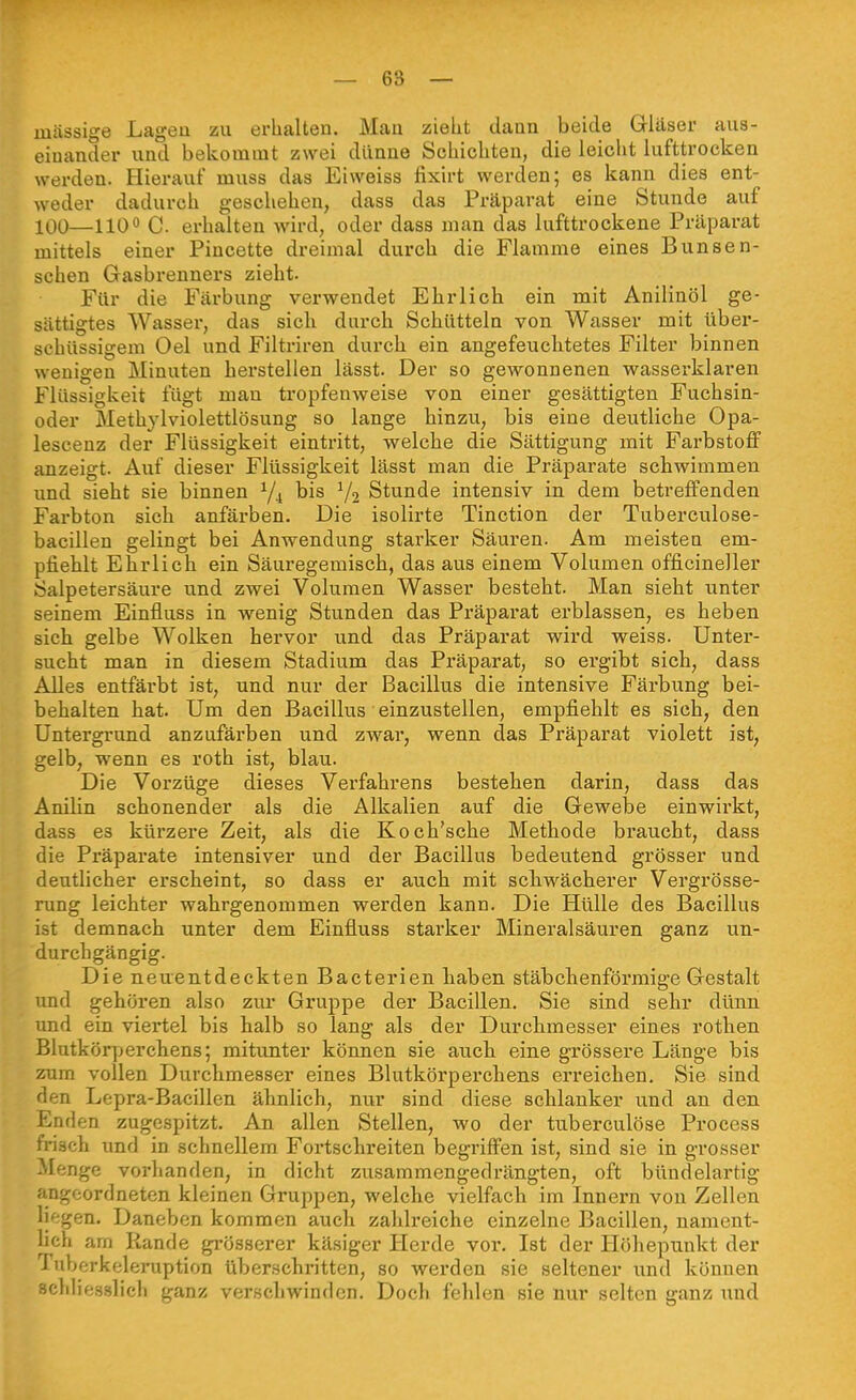 massige Lagen zu erhalten. Man zieht dann beide Gläser aus- einander und bekommt zwei dünne Schichten, die leicht lufttrocken werden. Hierauf muss das Eiweiss fixirt werden; es kann dies ent- weder dadurch geschehen, dass das Präparat eine Stunde auf 100—HQO C. erhalten wird, oder dass man das lufttrockene Präparat mittels einer Pincette dreimal durch die Flamme eines Bunsen- schen Gasbrenners zieht. Für die Färbung verwendet Ehrlich ein mit Anilinöl ge- sättigtes Wasser, das sich durch Schütteln von Wasser mit über- schüssigem Oel und Filtriren durch ein angefeuchtetes Filter binnen wenigen Minuten herstellen lässt. Der so gewonnenen wasserklaren Flüssigkeit fügt man tropfenweise von einer gesättigten Fuchsin- oder Methylviolettlösung so lange hinzu, bis eine deutliche Opa- lescenz der Flüssigkeit eintritt, welche die Sättigung mit Farbstoff anzeigt. Auf dieser Flüssigkeit lässt man die Präparate schwimmen und sieht sie binnen Y4 bis V2 Stunde intensiv in dem betreffenden Farbton sich anfärben. Die isolirte Tinction der Tuberculose- bacillen gelingt bei Anwendung starker Säuren. Am meisten em- pfiehlt Ehrlich ein Säuregemisch, das aus einem Volumen officineller Salpetersäure und zwei Volumen Wasser besteht. Man sieht unter seinem Einfluss in wenig Stunden das Präparat erblassen, es heben sich gelbe Wolken hervor und das Präparat wird weiss. Unter- sucht man in diesem Stadium das Präparat, so ergibt sich, dass Alles entfärbt ist, und nur der Bacillus die intensive Färbung bei- behalten hat. Um den Bacillus einzustellen, empfiehlt es sich, den Untergrund anzufärben und zwar, wenn das Präparat violett ist, gelb, wenn es roth ist, blau. Die Vorzüge dieses Verfahrens bestehen darin, dass das Anilin schonender als die Alkalien auf die Gewebe einwirkt, dass es kürzere Zeit, als die Koch'sche Methode braucht, dass die Präparate intensiver und der Bacillus bedeutend grösser und deutlicher erscheint, so dass er auch mit scliwächerer Vergrösse- rung leichter wahrgenommen werden kann. Die Hülle des Bacillus ist demnach unter dem Einfluss starker Mineralsäuren ganz un- durchgängig. Die neuentdeckten Bacterien haben stäbchenförmige Gestalt imd gehören also ziu- Gruppe der Bacillen. Sie sind sehr dünn und ein viertel bis halb so lang als der Durchmesser eines rothen Blutkörperchens; mitunter können sie auch eine grössere Länge bis zum vollen Durchmesser eines Blutkörperchens erreichen. Sie sind flen Lepra-Bacillen ähnlich, nur sind diese schlanker itnd an den Enden zugespitzt. An allen Stellen, wo der tuberculöse Proeess frisch und in schnellem Fortschreiten begriffen ist, sind sie in grosser -Menge vorhanden, in dicht zvisammengedrängten, oft bündelartig angeordneten kleinen Gruppen, welche vielfach im Innern von Zellen lif;gen. Daneben kommen auch zahlreiche einzelne Bacillen, uament- hch arn Rande gi'össerer käsiger Herde vor. Ist der Höhepunkt der Tuberkeleiniption überschritten, so werden sie seltener und können scldiesslich ganz verschwinden. Doch fehlen sie nur selten ganz und