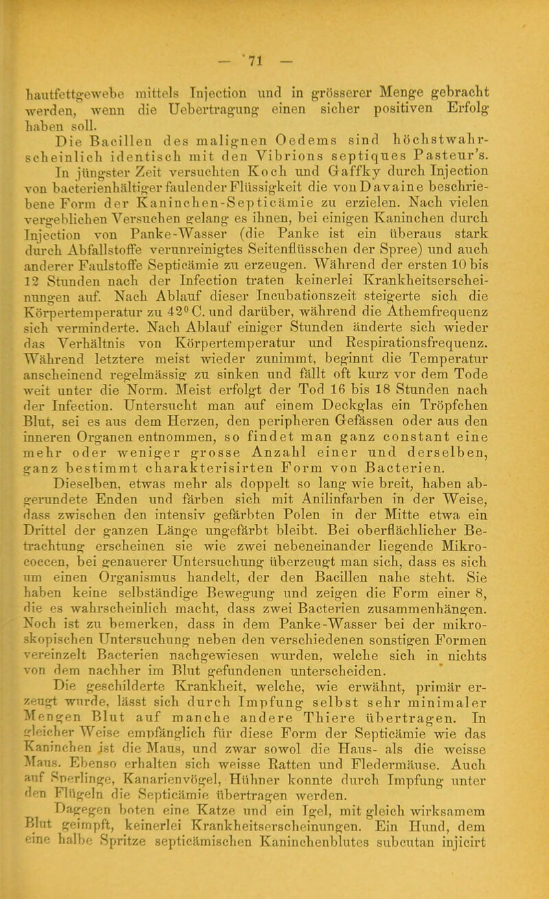 hautfettgewebe mittels Tnjection unri in grösserer Menge gebracht werden, wenn die Uebertragung einen sieher positiven Erfolg haben soll. Die Bacillen des malignen Oedems sind höchstwahr- scheinlich identisch mit den Vibrions septiques Pasteur's. In iüngster Zeit versuchten Koch und Gaffky durch Injection von bacterienhältiger faulender Flüssigkeit die von D avaine beschrie- bene Form der Kaninchen-Septicämie zu erzielen. Nach vielen vergeblichen Versuchen erelang es ihnen, bei einigen Kaninchen durch Tnjection von Panke-Wasser (die Panke ist ein überaus stark durch Abfallstoffe verunreinigtes Seitenflüsschen der Spree) und auch anderer Faulstoffe Septicämie zu erzeugen. Während der ersten 10 bis 12 Stunden nach der Infection traten keinerlei Krankheitserschei- nungen auf. Nach Ablauf dieser Incubationszeit steigerte sich die Körpertemperatur zu 42 C. und darüber, während die Athemfrequenz sich verminderte. Nach Ablauf einiger Stunden änderte sich wieder das Verhältnis von Körpertemperatur und Respirationsft-equenz. Während letztere meist wieder zunimmt, beginnt die Temperatur anscheinend regelmässig zu sinken und fällt oft kurz vor dem Tode weit unter die Noi'm. Meist erfolgt der Tod 16 bis 18 Stunden nach der Infection. Untersucht man auf einem Deckglas ein Tröpfchen Blut, sei es aus dem Herzen, den peripheren Gefässen oder aus den inneren Organen entnommen, so findet man ganz constant eine mehr oder weniger grosse Anzahl einer und derselben, ganz bestimmt charakterisirten Form von Bacterien. Dieselben, etwas mehr als doppelt so lang wie breit, haben ab- genindete Enden und färben sich mit Anilinfarben in der Weise, dass zwischen den intensiv gefäi'bten Polen in der Mitte etwa ein Drittel der ganzen Länge ungefärbt bleibt. Bei oberflächlicher Be- trachtung erscheinen sie wie zwei nebeneinander liegende Mikro- coccen, bei genauerer Untersuchung überzeugt man sich, dass es sich um einen Organismus handelt, der den Bacillen nahe steht. Sie haben keine selbständige Bewegung und zeigen die Form einer 8, die es wahrscheinlich macht, dass zwei Bacterien zusammenhängen. Noch ist zu bemerken, dass in dem Panke-Wasser bei der mikro- skopischen Untersuchung neben den verschiedenen sonstigen Formen vereinzelt Bacterien nachgewiesen wurden, welche sich in nichts von dem nachher im Blut gefundenen unterscheiden. Die geschilderte Krankheit, welche, wie erwähnt, primär ei'- zeugt wurde, lässt sich durch Impfung selbst sehr minimaler Mengen Blut auf manche andere Thiere übertragen. In dcicher Weise empfänglich für diese Form der Septicämie wie das Kaninchen jst die Maus, und zwar sowol die Haus- als die weisse Maus. Ebenso erhalten sich weisse Ratten und Fledermäuse. Auch auf Sperlinge, Kanai-ienvögel, Hühner konnte dm'ch Impfung unter den Flügeln die Septicämie übertragen werden. Dagegen boten eine Katze und ein Igel, mit gleich wirksamem Blut geimpft, keinerlei Krankheitserscheinungen, Ein Hund, dem emf; lialbe Spritze septicämischen Kaninchenblutes subcutan injicirt