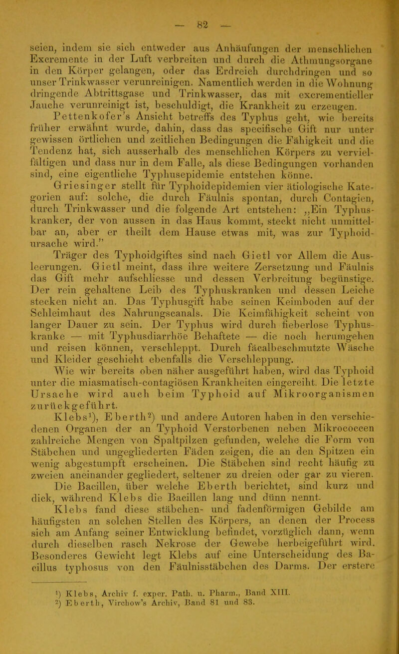 seien, indem sie sich entweder aus Anhäufungen der menschlichen Excremente in der Luft verbreiten und durcli die Athmungsorgane in den Körper gelangen, oder das Erdreich durchdringen und so unser Trinkwasser verunreinigen. Namentlich werden in die Wohnung dringende Abtrittsgase und Trinkwasser, das mit excrementieller Jauche verunreinigt ist, beschuldigt, die Krankheit zu erzeugen. Pettenkofer's Ansicht betreffs des Typhus geht, wie bereits früher erwähnt wurde, dahin, dass das specifische Gift nur unter gewissen örtlichen und zeitlichen Bedingungen die Fähigkeit und die Tendenz hat, sich ausserhalb des menschlichen Körpers zu verviel- fältigen und dass nur in dem Falle, als diese Bedingungen vorhanden sind, eine eigentliche Typhusepidemie entstehen könne. Griesinger stellt für Typhoidepidemien vier ätiologische Kate- gorien auf: solche, die durch Fäulnis spontan, durch Contagien, durch Trinkwasser und die folgende Art entstehen: ,,Ein Typhus- kranker, der von aussen in das Haus kommt, steckt nicht unmittel- bar an, aber er theilt dem Hause etwas mit, Avas zur Typhoid- ursache wird. Träger des Typhoidgiftes sind nach Gietl vor Allem die Aus- leerungen. Gietl meint, dass ihre weitere Zersetzung und Fäulnis das Gift mehr aufschliesse und dessen Verbreitung begünstige. Der rein gehaltene Leib des Typhuskranken und dessen Leiche stecken nicht an. Das Typhusgift habe seinen Keimboden auf der Schleimhaut des Nahrungscanais. Die Keimfähigkeit scheint von langer Dauer zu sein. Der Typhus wird durch fieberlose Typhus- kranke — mit Typhusdiarrhöe Behaftete — die noch herumgehen und reisen können, verschleppt. Durch fäcalbeschmutzte Wäsche und Kleider geschieht ebenfalls die Verschleppung. Wie wir bereits oben näher ausgeführt haben, wird das Typhoid \mter die miasraatisch-contagiösen Krankheiten eingereiht. Die letzte Ursache wird auch beim Typhoid auf Mikroorganismen zurückgeführt. Klebs^), Eberth^) und andere Autoren haben in den verschie- denen Organen der an Typhoid Verstorbenen neben Mikrococcen zahlreiche Mengen von Spaltpilzen gefunden, welche die Form von Stäbchen und ungegliederten Fäden zeigen, die an den Spitzen ein wenig abgestumpft erscheinen. Die Stäbchen sind recht häufig zu zweien aneinander gegliedert, seltener zu dreien oder gar zu vieren. Die Bacillen, über welche Eberth berichtet, sind kurz und dick, während Klebs die Bacillen laug und dünn nennt. Klebs fand diese Stäbchen- und fadenförmigen Gebilde am häufigsten an solchen Stellen des Körpers, an denen der Process sich am Anfang seiner Entwicklung befindet, vorzüglich dann, wenn durch dieselben rasch Nekrose der Gewebe herbeigeführt wird. Besonderes Gewicht legt Klebs auf eine Unterscheidung des Ba- cillus typhosus von den Fäulnisstäbchen des Darms. Der erstere 1) Klebs, Archiv f. exper. Path. n. Pharm., Band XIII. 2) Eberth, Virchow's Archiv, Band 81 und 83.