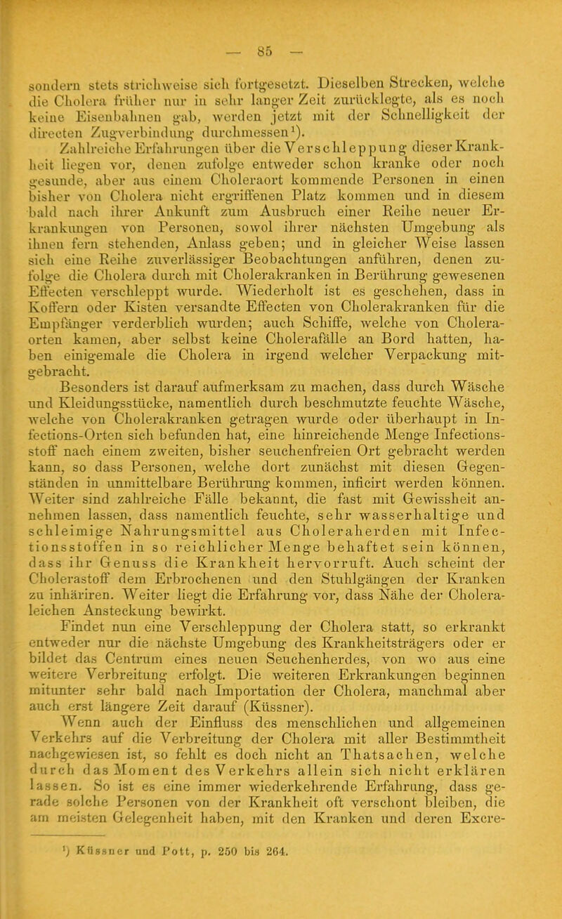 sondern stets strichweise sich fortgesetzt. Dieselben Strecken, welche die Cholera früher nur in sehr langer Zeit zurücklegte, als es noch keine Eisenbahnen gab, werden jetzt mit der Schnelligkeit der direeten Zugverbindung durchmessen^). Zahlreiche Erfahrungen über die Verschleppung dieser Krank- heit liegen vor, denen zufolge entweder schon kranke oder noch gesunde, aber aus einem Choleraort kommende Personen in einen bisher von Cholera nicht ergriffenen Platz kommen und in diesem bald nach ihrer Ankunft zum Ausbruch einer Reihe neuer Er- krankungen von Personen, sowol ihrer nächsten Umgebung als ihnen fern stehenden, Anlass geben; und in gleicher Weise lassen sich eine Reihe zuverlässiger Beobachtungen anführen, denen zu- folge die Cholera durch mit Cholerakranken in Berührung gewesenen Efi'ecten verschleppt wurde. Wiederholt ist es geschehen, dass in Koffern oder Kisten versandte Effecten von Cholerakranken für die Empfänger verderblich wurden; auch Schiffe, Avelche von Cholera- orten kamen, aber selbst keine Cholerafälle an Bord hatten, ha- ben einigemale die Cholera in irgend welcher Verpackung mit- gebracht. Besonders ist darauf aufmerksam zu machen, dass durch Wäsche imd Kleidungsstücke, namentlich durch besehmutzte feuchte Wäsche, welche von Cholerakranken getragen wurde oder überhaupt in In- fections-Orten sich befunden hat, eine hinreichende Menge Infections- stofi' nach einem zweiten, bisher seuchenfi'eien Ort gebracht werden kann, so dass Personen, welche dort zunächst mit diesen Gegen- ständen in unmittelbare Berührung kommen, inficirt werden können. Weiter sind zahlreiche Fälle bekannt, die fast mit Gewissheit an- nehmen lassen, dass namentlich feuchte, sehr wasserhaltige und schleimige Nahrungsmittel aus Choleraherden mit Infec- tionsstoffen in so reichlicher Menge behaftet sein können, dass ihr Genuss die Krankheit hervorruft. Auch scheint der Cholerastoff dem Erbrochenen und den Stuhlgängen der Kranken zu inhäriren. Weiter liegt die Erfahrung vor, dass Nähe der Cholera- leichen Ansteckung bewirkt. Findet nun eine Verschleppung der Cholera statt, so erkrankt entweder nur die nächste Umgebu.ng des Krankheitsträgers oder er bildet das Centrum eines neuen Seuchenherdes, von wo aus eine weitere Verbreitung erfolgt. Die weiteren Erkrankungen beginnen mitunter sehr bald nach Importation der Cholera, manchmal aber auch erst längere Zeit darauf (Küssner). Wenn auch der Einfluss des menschlichen und allgemeinen Verkehrs auf die Verbreitung der Cholera mit aller Bestimmtheit nachgewiesen ist, so fehlt es doch nicht an Thatsachen, welche durch dasjSIoment des Verkehrs allein sich nicht erklären lassen. So ist es eine immer wiederkehrende Erfahrung, dass ge- rade solche Personen von der Krankheit oft verschont bleiben, die am meisten Gelegenheit haben, mit den Kranken und deren Excre- ') Kttssncr and Pott, p. 250 bis 264.