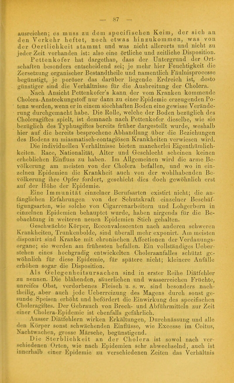 ausreichen; es muss zu dem specifischen Keim, der sieb an den Verkehr heftet, noch etwas hinzukommen, was von der Oertlichkeit stammt und was nicht allerorts und nicht zu jederzeit vorhanden ist: also eine örtliche und zeitliche Disposition. Petteukofer hat dargethan, dass der Untergrund der Ort- schaften besonders entscheidend sei; je mehr hier Feuchtigkeit die Zersetzung organischer Bestandtheile und namentlich Fäulnisprocesse begünstigt, je poröser das darüber liegende Erdreich ist, desto günstiger sind die Verhältnisse für die Ausbreitung der Cholei'a. Nach Ansicht Pettenkofer's kann der vom Kranken kommende Cholera-Ansteckungstoff nur dann zu einer Epidemie erzeugenden Po- tenz werden, wenn er in einem siecbhaften Boden eine gewisse Vei'ände- rung durchgemacht habe. Die Rolle, welche der Boden bezüglich des Cholex'agiftes spielt, ist demnach nach Pettenkofer dieselbe, wie sie bezüglich des Typhusgiftes bereits früher dargestellt wurde, weshalb hier auf die bereits besprochene Abhandlung über die Beziehungen des Bodens zu miasmatisch-contagiösen Krankheiten verwiesen wird. Die individuellen Verhältnisse bieten mancherlei Eigenthümlich- keiten. Race, Nationalität, Alter und Geschlecht scheinen keinen ei'heblichen Einfluss zu haben. Im Allgemeinen wird die arme Be- völkerung am meisten von der Cholera befallen, und wo in ein- zelnen Epidemien die Krankheit auch von der wohlhabenden Be- völkerung ihre Opfer fordert, geschieht dies doch gewöhnlich erst auf der Höhe der Epidemie. Eine Immunität einzelner Berufsarten existirt nicht; die an- fänglichen Erfahrungen von der Schutzkraft einzelner Beschäf- tigungsarten, wie solche von Cigarrenarbeitern und Lohgerbern in einzelnen Epidemien behauptet wurde, haben nirgends für die Be- obachtung in weiteren neuen Epidemien Stich gehalten. Geschwächte Körper, Reconvalescenteu nach anderen schweren Krankheiten, Trunkenbolde, sind überall mehr exponirt. Am meisten disponirt sind Kranke mit chronischen Affectionen der Verdauungs- organe; sie werden am frühesten befallen. Ein vollständiges Ueber- stehen eines hochgradig entwickelten Choleraanfalles schützt ge- wöhnlich für diese Epidemie, für spätere nicht; kleinere Anfälle erhöhen sogar die Disposition. Als Gelegenheitsursachen sind in erster Reihe Diätfehler zu nennen. Die blähenden, säuerlichen und wasserreichen Früchte, unreifes Obst, verdorbenes Fleisch u. s. w. sind besonders nach- theilig, aber auch jede Ueberreizung des Magens durch sonst ge- sunde Speisen erhöht und befördert die Einwirkung des specifischen Choleragiftes. Der Gebrauch von Brech- und Abführmitteln zur Zeit einer Cholera-Epidemie ist ebenfalls gefährlich. Ausser Diätfehlern wirken Erkältungen, Durchnässung und alle den Körper sonst schwächenden Einflüsse, wie Excesse im Coitus, Nachtwachen, grosse Märsche, begünstigend. Die Sterblichkeit an der Cholera ist sowol nach ver- schiedenen Orten, wie nach Epidemien sehr abwechselnd, auch ist innerhalb einer Epidemie zu verschiedenen Zeiten das Verhältnis