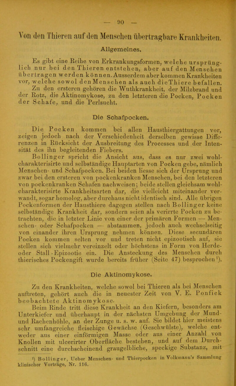 A'Oii {hm Tliiereii auf den Meiisclieu übertragbare Kraiiklieiteii. Allgemeines, Es gibt eine Reihe von Erki-ankungsformen, welche ursprüng- lich nur bei den Thieren entstehen, aber auf den Menschen übertragen werden können. Ausserdem aber kommen Krankheiten vor, welche sowol denMenschen als auch dieThiere befallen. Zu den ersteren gehören die Wuthkrankheit, der Milzbrand und der Rotz, die Aktinomykose, zu den letzteren die Pocken, Pocken der Schafe, und die Perlsucht. Die Schafpocken. Die Pocken kommen bei allen Hausthiergattungen vor, zeigen jedoch nach der Verschiedenheit derselben gewisse Diffe- renzen in Rücksicht der Ausbreitung des Processes und der Inten- sität des ihn begleitenden Fiebers. Bollinger spricht die Ansicht aus, dass es nur zwei wohl- charakterisirte und selbständige Hauptarten von Pocken gebe, nämlich Menschen- und Schafpocken. Bei beiden Hesse sich der Ursprung und zwar bei den ersteren von pockenkranken Menschen, bei den letzteren von pockenkranken Schafen nachweisen; beide stellen gleichsam wohl- charakterisirte Krankheitsarten dar, die vielleicht miteinander ver- wandt, sogar homolog, aber durchaus nicht identisch sind. Alle übrigen Pockenformen der Hausthiere dagegen stellen nach Bollinger keine selbständige Krankheit dar, sondern seien als verirrte Pocken zu be- trachten, die in letzter Linie von einer der primären Formen — Men- schen- oder Schafpocken — abstammen, jedoch auch wechselseitig von einander ihren Ursprung nehmen können. Diese secundären Pocken kommen selten vor und treten nicht epizootisch auf, sie stellen sich vielmehr vereinzelt oder höchstens in Form von Herde- oder Stall-Epizootie ein. Die Ansteckung des Menschen durch thiei-isches Pockengift wurde bereits früher (Seite 47) besprochen'). Die Aktinomykose. Zu den Krankheiten, welche sowol bei Thieren als bei Menschen auftreten, gehört auch die in neuester Zeit von V. E. Ponfick beobachtete Aktinomykose. Beim Rinde tritt diese Krankheit an den Kiefern, besonders am Unterkiefer und überhaupt in der nächsten Umgebung der Mund- und Rachenhöhle, an der Zunge u. s. w. auf. Sie bildet hier meistens sehr umfangreiche fleischige Gewächse (Geschwülste), welche ent- weder aus einer einförmigen Masse oder aus einer Anzahl von Knollen mit ulcerirter Oberfläche bestehen, und auf dem Durch- schnitt eine durchscheinend graugelbliche, speckige Substanz, mit 1) Bollinger, Ueber Menschen- und Thierpocken in Volkmanu's Sammlung klinischer Vorträge, Nr. 116.