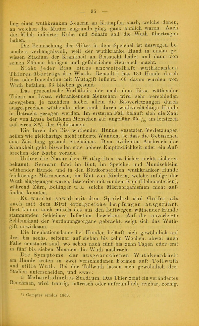 ling einer wuthkrankeii Negerin an Krämpfen starb, welche denen, an welchen die Älutter zugrunde ging', ganz ähnlich waren. Auch die Milch inficirter Kühe und Schafe soll die Wuth übertragen haben. Die Beimischung des Giftes in dem Speichel ist deswegen be- sonders verhängnisvoll, weil der wuthkranke Hund in einem ge- wissen Stadium der Krankheit an Beissucht leidet und dann von seinen Zähnen häufigen und gefährlichen Gebrauch macht. Nicht jeder Biss eines unzweifelhaft wuthkranken Thieres überträgt die Wuth. Renault') hat 131 Hunde durch Biss oder Inoculation mit Wuthgift inficirt. 68 davon wurden von Wuth befallen, 6o blieben gesund. Das procentische Verhältnis der nach dem Bisse wüthender Thiere an Lyssa erkrankenden Menschen wird sehr verschieden angegeben, je nachdem hiebei allein die Bissverletzungen durch ausgesprochen wüthende oder auch durch wuthverdächtige Hunde in Betracht gezogen werden. Im ersteren Fall beläuft sich die Zahl der von Lyssa befallenen Menschen auf ungefähr 35 /o? im letzteren auf circa 8 /o der Gebissenen. Die durch den Biss wüthender Hunde gesetzten Verletzungen heilen wie gleichartige nicht inficirte Wunden, so dass die Gebissenen eine Zeit lang gesund erscheinen. Dem evidenten Ausbruch der Krankheit geht bisweilen eine höhere Empfindlichkeit oder ein Auf- brechen der Narbe voi'aus. Ueber die Natur des Wuthgiftes ist bisher nichts sicheres bekannt. Semann fand im Blut, im Speichel und Mundschleim wüthender Hunde und in den Blutkörperchen wuthkranker Hunde feinkörnige Mikrococcen, im Blut von Rindern, welche infolge der Wuth eingegangen waren, Bacterien mit rundem Kopf (Helobacterien), während Zürn, Bollinger u. a. solche Mikroorganismen nicht auf- finden konnten. Es wurden sowol mit dem Speichel und Geifer als auch mit dem Blut erfolgreiche Impfungen ausgeführt. Bert konnte auch mittels des aus den Luftwegen wüthender Hunde stammenden Schleimes Ini'ection bewirken. Auf die unverletzte Schleimhaut der Verdauungsorgane gebracht, zeigt sich das Wuth- gift unwirksam. Die Incubationsdauer bei Hunden beläuft sich gewöhnlich auf drei bis sechs, seltener auf sieben bis zehn Wochen, obwol auch Fälle constatirt sind, wo schon nach fünf bis zehn Tagen oder erst in fünf bis sieben Monaten die Wuth ausbrach. Die Symptome der ausgebrochenen Wuthkrankheit am Hunde treten in zwei verschiedenen Formen auf: Toll wuth und stille Wuth. Bei der Tollwuth lassen sich gewöhnlich drei Stadien unterscheiden, und zwar: 1. Melancholisches Stadium. Das Thier zeigt ein verändertes Benehmen, wird traurig, mürrisch oder unfreundlich, reizbar, zornig, ') Coraptes rendns 18G3.