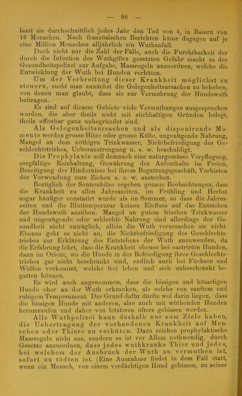 lasst sie durchschnittlich jedes Jahr den Tod von 4, ia Baiern von 16 Mensclien. Nach französischen Berichten kilme dagegen auf je eine Million Menschen alljähi-lich ein Wuthanfall. Doch nicht nur die Zahl der Fälle, auch die Furchtbarkeit der durch die Infection des Wuthgiftes gesetzten Gefahr macht es der Gesundheitspolizei zur Aufgabe, Massregeln anzuordnen, welche die Entwicklung der Wuth bei Hunden verhüten. Um der Verbreitung dieser Krankheit möglichst zu steuern, sucht man zunächst die Gelegenheitsursachen zu beheben, von denen man glaubt, dass sie zur Vermehrung der Hundswuth beitragen. Es sind auf diesem Gebiete viele Vermuthungen ausgesprochen w^orden, die aber theils nicht mit stichhaltigen Gründen belegt, theils offenbar ganz unbegründet sind. Als Gelegenheitsursachen und als disponirende Mo- mente werden grosse Hitze oder grosse Kälte, ungenügende Nahrung, Mangel an dem nöthigen Ti-inkwasser, Nichtbefriedigung des Ge- schlechtstriebes, Ueberanstrengung u. s. w. beschuldigt. Die Prophylaxis soll demnach eine naturgemässe Verpflegung, sorgfältige Reinhaltung, Gewährung des Aufenthalts im Freien, Beseitigung der Hindernisse bei ihrem Begattungsgeschäft, Verbieten der Verwendung zum Ziehen u. s. w. anstreben. Bezüglich der Sonnenhitze ergeben genaue Beobachtungen, dass die Krankheit zu allen Jahreszeiten, im Frühling und Herbst sogar häufiger constatirt wurde als im Sommer, so dass die Jahres- zeiten und die Bluttemperatur keinen Eiufluss auf das Entstehen der Hundswuth ausüben. Mangel an gutem frischen Trinkwasser und ungenügende oder schlechte Nahrung sind allerdings der Ge- sundheit nicht zuträglich, allein die Wuth verursachen sie nicht. Ebenso geht es nicht an, die Nichtbefriedigung des Geschlechts- triebes zur Erklärung des Entstehens der Wuth anzuwenden, da die Erfahrung lehrt, dass die Krankheit ebenso bei castrirten Hunden, dann im Orient, ^vo die Hunde in der Befriedigung ihres Geschlechts- triebes gar nicht beschränkt sind, endlich auch bei Füchsen und Wölfen vorkommt, welche frei leben und sich unbeschränkt be- gatten können. Es wird auch angenommen, dass die bissigen und bösartigen Hunde eher an der Wuth erkranken, als solche von sanftem und ruhigem Temperament. Der Grund dafür dürfte wol darin liegen, dass die bissigen Hunde mit anderen, also auch mit wüthenden Hunden herumraufen und daher von letzteren öfters gebissen werden. Alle Wuthpolizei kann deshalb nur zum Ziele haben, die Uebertragung der vorhandenen Krankheit auf Men- schen oder Thiere zu verhüten. Dazu reichen prophylaktische Massregeln nicht aus, sondern es ist vor Allem nothwendig, ^ durch Gesetze anzuordnen, dass jedes wuthkranke Thier und jedes, bei welchem der Ausbruch der Wuth zu vermuthen ist, sofort zu tödten ist. (Eine Ausnahme findet in dem Fall statt, wenn ein Mensch, von einem verdächtigen Hund gebissen, zu seiner