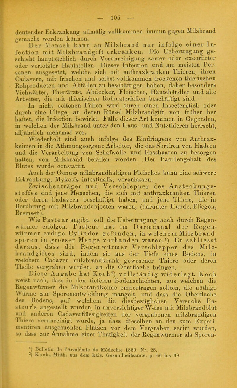 deutender Erkrankung alhnälig vollkommen immun gegen Milzbrand gemacht werden können. Der Mensch kann an Milzbrand nur infolge einer In- fection mit Milzbrandgift erkranken. Die Uebertragung ge- schieht hauptsächlich durch Verunreinigung zarter oder excoriirter oder verletzter Hautstellen. Dieser Infection sind am meisten Per- sonen ausgesetzt, welche sich mit anthraxkranken Thieren, ihren Cadavern, mit frischen und selbst vollkommen trockenen thierischen Rohproducten und Abfällen zu beschäftigen haben, daher besonders Viehwärter, Thierärzte, Abdecker, Fleischer, Häutehändler und alle Arbeiter, die mit thierischen Rohmaterialien beschäftigt sind. In nicht seltenen Fällen wird durch einen Insectenstich oder durch eine Fliege, an deren Rüssel Milzbrandgift von früher her haftet, die Infection bewirkt. Fälle dieser Art kommen in Gegenden, in welchen der Milzbrand unter den Haus- und Nutzthieren herrscht, alljährlich mehrmal vor. Wiederholt sind auch infolge des Eindringens von Anthrax- keimen in die Athmungsorgane Arbeiter, die das Sortiren von Hadern und die Verarbeitung von Schafwolle und Rosshaaren zu besorgen hatten, von Milzbrand befallen worden. Der Bacillengehalt des Blutes wurde constatirt. Auch der Genuss milzbrandhaltigen Fleisches kann eine schwere Erkrankung, Mykosis intestinalis, veranlassen. Zwischenträger und Verschlepper des Ansteckungs- stoffes sind jene Menschen, die sich mit anthraxkranken Thieren oder deren Cadavern beschäftigt haben, und jene Thiere, die in Berührung mit Milzbrandobjecten waren, (darunter Hunde, Fliegen, Bremsen). Wie Pasteur angibt, soll die Uebertragung auch durch Regen- würmer erfolgen. Pasteur hat im Darmcanal der Regen- würmer erdige Cylinder gefunden, in welchem Milzbrand- sporen in grosser Menge vorhanden waren.Er schliesst daraus, dass die Regenwürmer Verschlepper des Milz- brandgiftes sind, indem sie aus der Tiefe eines Bodens, in welchem Cadaver milzbrandkrank gewesener Thiere oder deren Theile vergraben wurden, an die Oberfläche bringen. Diese Angabe hat Koch^) vollständig widerlegt. Koch weist nach, dass in den tieferen Bodenschichten, aus welchen die Regenwürmer die Milzbrandkeime emportragen sollten, die nöthige Wärme zur Sporenentwicklung mangelt, und dass die Oberfläche des Bodens, auf welchem die diesbezüglichen Versuche Pa- steur's angestellt wurden, in unvorsichtiger Weise mit Milzbrandblut und anderen Cadaverflüssigkeiten der vergrabenen milzbrandigen Thiere verunreinigt wurde, ja dass dieselben an den zum Experi- mentiren ausgesuchten Plätzen vor dem Vergraben secirt wurden, 80 dass zur Annahme einer Thätigkeit der Regenwüx-mer als Sporen- ') Bulletin fle l'Acadömie de M6decine 1880, Nr. 28. Kocb, Mitth. aus dem kais. Gesundheitsamte, p. 66 bis 68.