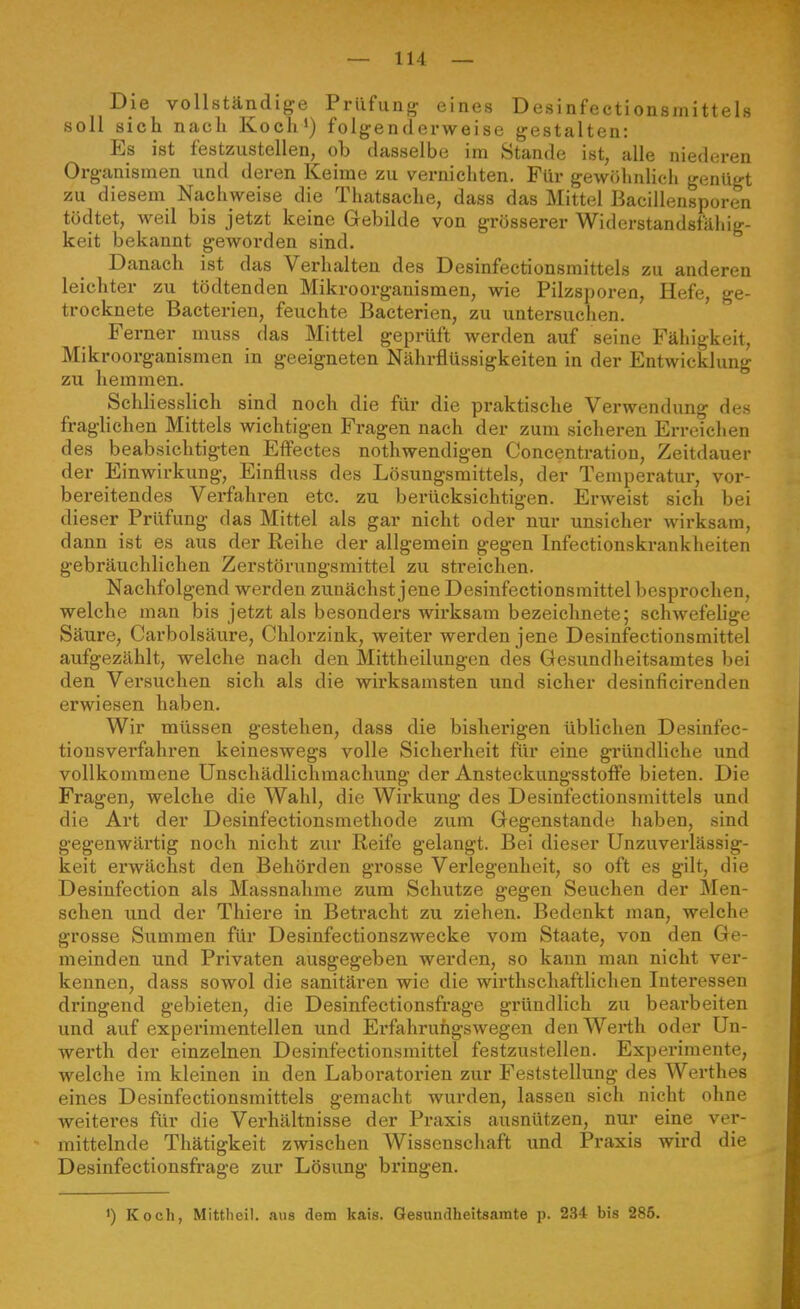 Die vollständige Prüfung eines Desinfectionsmittels «oll sich nacli Koch') folgenderweise gestalten: Es ist festzustellen, ob dasselbe im Stande ist, alle niedcn-en Organismen und deren Keime zu vernichten. Für gewöhnlich genügt zu diesem Nachweise die Thatsache, dass das Mittel Bacillensporen tödtet, weil bis jetzt keine Gebilde von grosserer Widerstandsfähig- keit bekannt geworden sind. Danach ist das Verhalten des Desinfectionsmittels zu anderen leichter zu tödtenden Mikroorganismen, wie Pilzsporen, Hefe, ge- trocknete Bacterien, feuchte Bacterien, zu untersuchen. Ferner muss das Mittel geprüft werden auf seine Fähigkeit, Mikroorganismen in geeigneten Nährflüssigkeiten in der Entwicklung zu hemmen. Schliesslich sind noch die für die praktische Verwendung des fraglichen Mittels wichtigen Fragen nach der zum sicheren Erreichen des beabsichtigten Effectes nothwendigen Concentration, Zeitdauer der Einwirkung, Einfluss des Lösungsmittels, der Temperatur, vor- bereitendes Verfahren etc. zu berücksichtigen. Erweist sich bei dieser Prüfung das Mittel als gar nicht oder nur unsicher wirksam, dann ist es aus der Reihe der allgemein gegen Infectionskrankheiten gebräuchlichen Zerstörungsmittel zu streichen. Nachfolgend werden zunächst jene Desinfectionsmittel besprochen, welche man bis jetzt als besonders wirksam bezeichnete; schwefelige Säure, Carbolsäure, Chlorzink, weiter werden jene Desinfectionsmittel aufgezählt, welche nach den Mittheilungen des Gesundheitsamtes bei den Versuchen sich als die wirksamsten und sicher desinficirenden erwiesen haben. Wir müssen gestehen, dass die bisherigen üblichen Desinfec- tiousverfahren keineswegs volle Sicherheit für eine gründliehe imd vollkommene Unschädlichmachung der Ansteckungsstoffe bieten. Die Fragen, welche die Wahl, die Wirkung des Desinfectionsmittels und die Art der Desinfectionsmethode zum Gegenstande haben, sind gegenwärtig noch nicht zur Reife gelangt. Bei dieser Unzuverlässig- keit erwächst den Behörden grosse Verlegenheit, so oft es gilt, die Desinfection als Massnahme zum Schutze gegen Seuchen der Men- schen und der Thiere in Beti-acht zu ziehen. Bedenkt man, welche grosse Summen für Desinfectionszwecke vom Staate, von den Ge- meinden und Privaten ausgegeben werden, so kann man nicht ver- kennen, dass sowol die sanitären wie die wirthschaftlichen Interessen dringend gebieten, die Desinfectionsfrage gründlich zu bearbeiten und auf experimentellen und Erfahruiigswegen den Werth oder Un- werth der einzelnen Desinfectionsmittel festzustellen. Experimente, welche im kleinen in den Laboratorien zur Feststellung des Werthes eines Desinfectionsmittels gemacht wurden, lassen sich nicht ohne weiteres für die Verhältnisse der Praxis ausnützen, nur eine ver- mittelnde Thätigkeit zwischen Wissenschaft und Praxis wird die Desinfectionsfrage zur Lösung bringen.