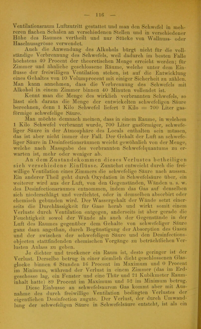 Ventilationsraum Luftzutritt g-estattet und man den Scliwefel in meh- reren flachen Schalen an verschiedenen Stellen und in verschiedener Höhe des Raumes vertheilt und nur Stücke von Wallnuss- oder Haselnussgrösse verwendet. Auch die Anwendung des Alkohols bürgt nicht für die voll- ständige Verbrennung des Schwefels, weil dadurch im besten Falle höchstens 40 Procent der theoretischen Menge erreicht werden; für Zim mer und ähnliche geschlossene Räume, welche unter dem Ein- flüsse der freiwilligen Ventilation stehen, ist auf die Entwicklung eines Gehaltes von 10 Volumprocent mit einiger Sicherheit zu zählen. Man kann annehmen, dass die Verbrennung des Schwefels mit Alkohol in einem Zimmer binnen 40 Minuten vollendet ist. Kennt man die Menge des wirklich verbrannten Schwefels, so lässt sich daraus die Menge der entwickelten schwefeligen Säure berechnen, denn 1 Kilo Schwefel liefert 2 Kilo = 700 Liter gas- förmige schwefelige Säure. Man möchte demnach raeinen, dass in einem Räume, in welchem 1 Kilo Schwefel verbrannt wurde, 700 Liter gasförmiger, schwefe- liger Säure in der Atmosphäre des Locals enthalten sein müssen, das ist aber nicht immer der Fall. Der Gehalt der Luft an schwefe- liger Säure in Desinfectionsräumen weicht gewöhnlich von der Menge, welche nach Massgabe des verbrannten Schwefelquantums zu er- warten ist, mehr oder weniger ab. An dem Zustandekommen dieses Verlustes betheiligen sich verschiedene Einflüsse. Zunächst entweicht durch die frei- willige Ventilation eines Zimmers die schwefelige Säure nach aussen. Ein anderer TheU geht durch Oxydation in Schwefelsäure über, ein weiterer wird aus der Luft, von den Gegenständen, Wänden u. s. w. des Desinfectionsraumes entnommen, indem das Gas auf denselben sich niederschlägt und verdichtet, oder in demselben absorbirt oder chemisch gebunden wird. Der Wassei'gehalt der Wände setzt einer- seits die Durchlässigkeit für Gase herab und wirkt somit einem Verluste durch Ventilation entgegen, anderseits ist aber gerade die Feuchtigkeit sowol der Wände als auch der Gegenstände in der Luft des Raumes gegenüber dem Gehalte von schwefeliger Säure ganz dazu angethan, durch Begünstigung der Absorption des Gases und der zwischen der schwefeligen Säure und den Desinfections- objecten stattfindenden chemischen Vorgänge zu beträchtlichen Ver- lusten Anlass zu geben. Je dichter und trockener ein Raum ist, desto geringer ist der Verlust. Derselbe betrug in einer ziemlich dicht geschlossenen Glas- glocke binnen 6 Stunden 16 Procent im Maximum und 0 Procent im Minimum, während der Verlust in einem Zimmer (das im Erd- geschosse lag, ein Fenster und eine Thür und 21 Kubikmeter Raum- inhalt hatte) 89 Procent im Maxiraum und 52 im Minimum betrug. Diese Einbusse an schwefelsaurem Gas kommt aber mit Aus- nahme des durch freiwillige Ventilation bedingten Verlustes der eigentlichen Desinfection zugute. Der Verlust, der durch Umwand- lung der schwefeligen Säure in Schwefelsäure entsteht, ist als ein