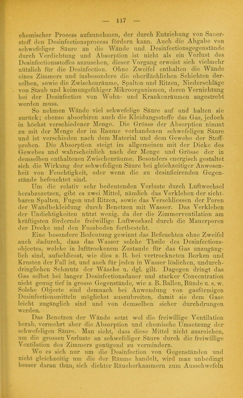 cliemischer Process aiifzunehnien, der durch Entziehung- von Sauer- stoff den Desinfectionsprocess fördern kann. Auch die Abgabe von sc'hwefelig-er Säure an die Wände und Desinfectionsgegenstände durch Verdichtung und Absorption ist nicht als ein Verlust des Desinfectionsstoffes anzusehen, dieser Vorgang erweist sich vielmehr nützlich für die Desinfection. Ohne Zweifel enthalten die Wände eines Zimmers und insbesondere die oberflächlichen Schichten der- selben, sowie die Zwischenräume, Spalten und Ritzen, Niederschläge von Staub und keimungsfähiger Mikroorganismen, deren Vernichtung bei der Desinfection von Wohn- und Krankenräumen angestrebt werden muss. So nehmen Wände viel schwefelige Säure auf und halten sie zurück; ebenso absorbiren auch die Kleidungsstoffe das Gas, jedoch in höchst verschiedener Menge. Die Grösse der Absorption nimmt zu mit der Menge der im Räume vorhandenen schwefeligen Säure und ist verschieden nach dem Material und dem Gewebe der Stoff- proben. Die Absorption steigt im allgemeinen mit der Dicke des Gewebes imd wahrscheinlich nach der Menge und Grösse der in demselben enthaltenen Zwischenräume. Besonders energisch gestaltet sich die Wirkung der schwefeligen Säure bei gleichzeitiger Anwesen- heit von Feuchtigkeit, oder wenn die zu desinficirenden Gegen- stände befeuchtet sind. Um die relativ sehr bedeutenden Verluste durch Luftwechsel herabzusetzen, gibt es zwei Mittel, nämlich das Verkleben der sicht- baren Spalten, Fugen imd Ritzen, sowie das Verschliessen der Poren der Wandbekleidung durch Benetzen mit Wasser. Das Verkleben der Undichtigkeiten nützt wenig, da der die Zimmerventilation am kräftigsten fördernde fi'eiwillige Luftwechsel durch die Mauerporen der Decke und den Fussboden foi-tbesteht. Eine besondere Bedeutung gewinnt das Befeuchten ohne Zweifel auch dadurch, dass das Wasser solche Theile des Desinfections- obi'ectes, welche in lufttrockenem Zustande für das Gas unzugäng- lich sind, aufschliesst, wie dies z. B. bei vertrockneten Borken und Krusten der Fall ist, und auch für jeden in Wasser löslichen, undurch- dringlichen Schmutz der Wäsche u. dgl. gilt. Dagegen dringt das Gas selbst bei langer Desinfectionsdauer und starker Concentration nicht genug tief in grosse Gegenstände, wie z. B. Ballen, Bünde u. s. w. Solche Objecte sind demnach bei Anwendung von gasförmigen Desinfectionsmitteln möglichst auszubreiten, damit sie dem Gase leicht zugänglich sind und von demselben sicher durchdrungen werden. Das Benetzen der Wände setzt wol die freiwillige Ventilation herab, vermehrt aber die Absorption und chemische Umsetzung der schwefeligen Säure. Man sieht, dass diese Mittel nicht ausreichen, um die grossen Verluste an schwefeliger Säure durch die freiwillige Ventilation des Zimmers genügend zu vermindern. Wo e.s sich nur um die Desinfection von Gegenständen imd nicht gleichzeitig um die der Räume handelt, wird man unbedingt besser daran thun, sich dichter Räucherkammern zum Ausschwefeln