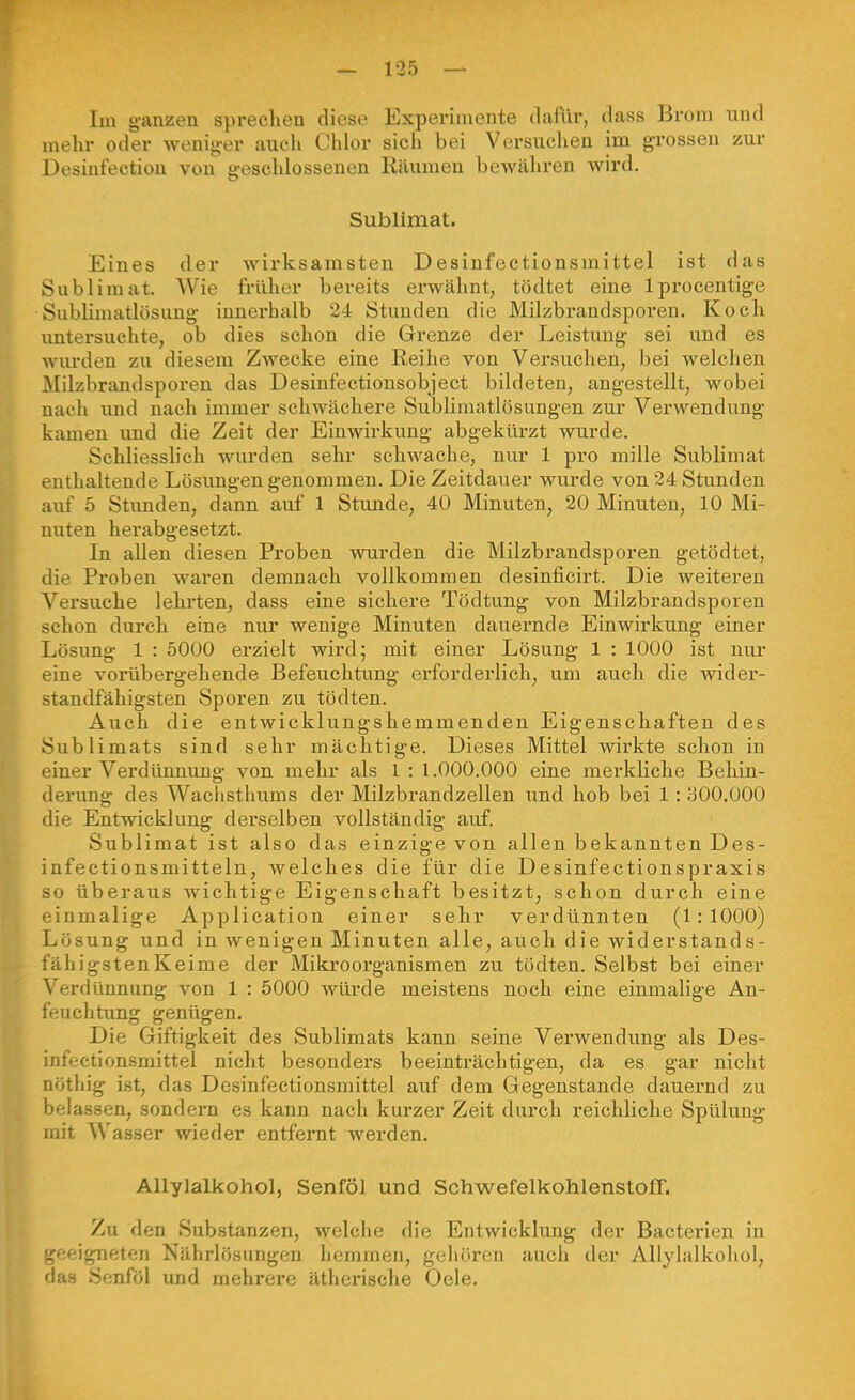 Im g-anzen sprechen diese Experimente dafür, dass Brom und mehr oder wenig-er auch Chlor sich bei Versuchen im grossen zur Desiufection von geschlossenen Räumen bewähren wird. Sublimat. Eines der wirksamsten Desinfectionsmittel ist das Sublimat. Wie früher bereits erwähnt, tödtet eine Iprocentige Sublimatlösung innerhalb 24 Stunden die Milzbrandsporen. Koch imtersuchte, ob dies schon die Grenze der Leistung sei und es wm-den zu diesem Zwecke eine Reihe von Versuchen, bei welchen Milzbrandsporen das Desinfectionsobject bildeten, angestellt, wobei nach und nach immer schwächere Sublimatlösungen zur Verwendung kamen imd die Zeit der Einwirkung abgekürzt wurde. Schliesslich wurden sehr schwache, nur 1 pro mille Sublimat enthaltende Lösungen genommen. Die Zeitdauer wurde von 24 Stunden auf 5 Stvmden, dann auf 1 Stunde, 40 Minuten, 20 Minuten, 10 Mi- nuten herabgesetzt. In allen diesen Proben wurden die Milzbrandsporen getödtet, die Pi-oben waren demnach vollkommen desinficirt. Die weiteren Versuche lehrten, dass eine sichere Tödtung von Milzbrandsporen schon durch eine nur wenige Minuten dauernde Einwirkung einer Lösung 1 : 5000 erzielt wird; mit einer Lösung 1 : 1000 ist nur eine vorübergehende Befeuchtung erforderlich, um auch die wider- standfähigsten Sporen zu tödten. Auch die entwicklungshemmenden Eigenschaften des Sublimats sind sehr mächtige. Dieses Mittel wirkte schon in einer Verdünnung von mehr als 1 : 1.000.000 eine merkliche Behin- derung des Wachsthums der Milzbi'andzellen und hob bei 1:1:300.000 die Entwicklung derselben vollständig auf. Sublimat ist also das einzige von allen bekannten Des- infectionsmitteln, welches die für die Desinfectionspraxis so überaus wichtige Eigenschaft besitzt, schon durch eine einmalige Application einer sehr verdünnten (1:1000) Lösung und in wenigen Minuten alle, auch die widerstands- fähigstenKeime der Mikrooi'ganismen zu tödten. Selbst bei einer Verdünnung von 1 : 5000 -würde meistens noch eine einmalige An- feuchtung genügen. Die Giftigkeit des Sublimats kann seine Verwendung als Des- infectionsmittel nicht besonders beeinträchtigen, da es gar nicht nöthig ist, das Desinfectionsmittel auf dem Gegenstande dauernd zu belassen, sondern es kann nach kurzer Zeit durch reichliche Spülung mit Wasser wieder entfernt werden. Allylalkohol, Senföl und Schwefelkohlenstoff. Zu den Substanzen, welche die Entwicklung der Bacterien in geeigneten Nährlösungen hemmen, gehören auch der Allylalkohol, das Senföl und mehrere ätherische Oele.