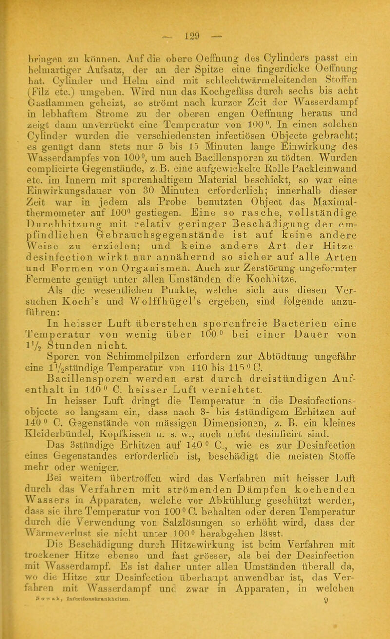 bi-iiig-en zu können. Auf die obere OefFnung des Cylinders passt ein heluiartig-er Aufsatz, der an der Spitze eine fing-erdicke Oeffnung hat. Cylinder und Helui sind mit schlechtwärnieleitenden Stoffen (Filz etc.) umgeben. Wird nun das Kocligefass durcb sechs bis aclit Gasflammen geheizt, so strömt nach kurzer Zeit der Wasserdampf in lebhaftem Strome zu der oberen engen Oeffnung heraus und zeigt dann unverrückt eine Temperatur von 100. In einen solchen Cylinder wurden die verschiedensten infectiösen Objecte gebracht; es genügt dann stets nur 5 bis 15 Slinuten lange Einwirkung des Wasserdampfes von 100, um auch Bacillensporen zu tödten. Wurden complicirte Gegenstände, z.B. eine aufgewickelte Rolle Packleinwand etc. im Innern mit sporenhaltigem Material beschickt, so war eine Einwirkungsdauer von 30 Minuten erforderlich; innerhalb dieser Zeit war in jedem als Probe benutzten Object das Maximal- thermometer auf 100 gestiegen. Eine so rasche, vollständige Diirchhitzung mit relativ geringer Beschädigung der em- pfindlichen Gebrauchsgegenstände ist auf keine andere Weise zu erzielen; und keine andere Art der Hitze- desinfection wirkt nur annähernd so sicher auf alle Arten und Formen von Organismen. Auch zur Zerstörung ungeformter Fermente genügt unter allen Umständen die Kochhitze. Als die wesentlichen Punkte, welche sich aus diesen Ver- suchen Koch's und Wolffhügel's ergeben, sind folgende anzu- führen : In heisser Luft überstehen sporenfreie Bacterien eine Temperatur von wenig über 100 bei einer Dauer von V/2 Stunden nicht. Sporen von Schimmelpilzen erfordern zur Abtödtung ungefähr eine 1 y2Stündige Temperatur von 110 bis 11*1 C. Bacillensporen werden erst durch dreistündigen Auf- enthalt in 140 C. heisser Luft verniclitet. In heisser Luft dringt die Temperatur in die Desinfections- objecte so langsam ein, dass nach 3- bis 4stündigem Erhitzen auf 140  C. Gegenstände von massigen Dimensionen, z. B. ein kleines Kleiderbündel, Kopfkissen u. s. w., noch nicht desinficirt sind. Das Sstündige Erhitzen auf 140 C, wie es zur Desinfection eines Gegenstandes erforderlich ist, beschädigt die meisten Stoffe mehr oder weniger. Bei weitem übertroffen wird das Verfahren mit heisser Luft durch das Verfahren mit strömenden Dämpfen kochenden Wassers in Apparaten, welche vor Abkülilung geschützt werden, dass sie ihre Temperatur von 100 C. behalten oder deren Temperatur durch die Verwendung von Salzlösungen so erhöht wird, dass der Wärmeverlust sie nicht unter 100 herabgelien lässt. Die Beschädigung durch Hitzewirkung ist beim Verfahren mit trockener Hitze ebenso und fast grösser, als bei der Desinfection mit Wasserdampf. Es ist daher unter allen Umständen überall da, wo die Hitze zur Desinfection überhaupt anwendbar ist, das Ver- fahrfm mit Wasserdampf und zwar in Apparaten, in welchen Sowak, Infectloniikranklicltan. Q