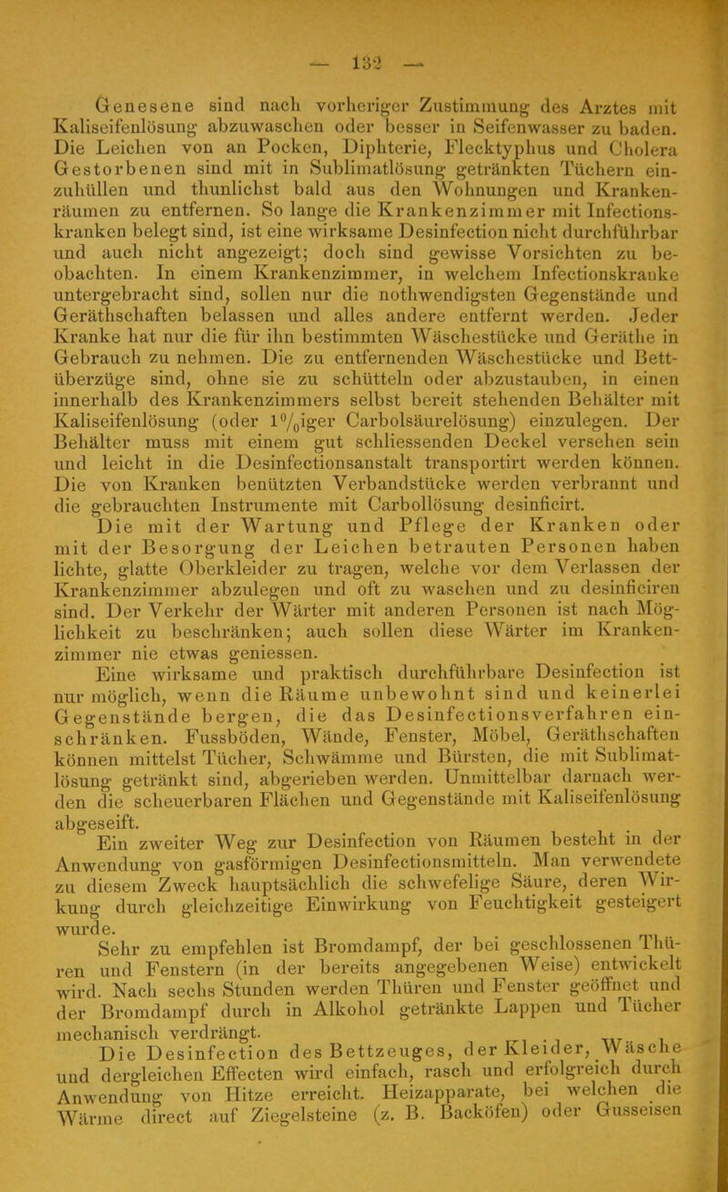 Genesene sind nach vorheriger Zustimmung des Arztes mit Kaliseifenlösuug abzuwaschen oder besser in Seifenwasser zu baden. Die Leichen von an Pocken, Diphtcrie, Flecktyplius und Cholera Gestorbenen sind mit in Sublimatlösung getränkten Tüchern ein- zuhüllen und thunlichst bald aus den Wohnungen und Kranken- räumen zu entfernen. So lange die Krankenzimmer mit Infections- kranken belegt sind, ist eine wirksame Desinfection nicht durchführbar und auch nicht angezeigt; doch sind gewisse Vorsichten zu be- obachten. In einem Krankenzimmer, in welchem Infectionskrauke untergebi'acht sind, sollen nur die nothwendigsten Gegenstände und Geräthschaften belassen und alles andere entfernt werden. Jeder Kranke hat nur die für ihn bestimmten Wäschestücke und Geräthe in Gebrauch zu nehmen. Die zu entfernenden Wäschestücke und Bett- überzüge sind, ohne sie zu schütteln oder abzustauben, in einen innerhalb des Krankenzimmers selbst bereit stehenden Behälter mit Kaliseifenlösung (oder Vy^iger Carbolsäurelösung) einzulegen. Der Behälter muss mit einem gut schliessenden Deckel versehen sein und leicht in die Desinfectionsanstalt transportirt werden können. Die von Ki-anken benützten Verbandstücke werden verbrannt und die gebrauchten Instrumente mit Carbollösung desinficirt. Die mit der Wartung und Pflege der Kranken oder mit der Besorgung der Leichen betrauten Personen haben lichte, glatte Oberkleider zu tragen, welche vor dem Verlassen der Krankenzimmer abzulegen und oft zu waschen und zu desinficiren sind. Der Verkehr der Wärter mit anderen Personen ist nach Mög- lichkeit zu beschränken; auch sollen diese Wärter im Kranken- zimmer nie etwas gemessen. Eine wirksame und praktisch durchführbare Desinfection ist nur möglich, wenn die Räume unbewohnt sind und keinerlei Gegenstände bergen, die das Desinfectionsverfahren ein- schränken. Fussböden, Wände, Fenster, Möbel, Geräthschaften können mittelst Tücher, Schwämme und Bürsten, die mit SubHmat- lösung getränkt sind, abgerieben werden. Unmittelbar darnach wer- den die scheuerbaren Flächen und Gegenstände mit Kaliseifenlösung abgeseift. Ein zweiter Weg zur Desinfection von Räumen besteht in der Anwendung von gasförmigen Desinfectionsmitteln. Man verwendete zu diesem Zweck hauptsächlich die schwefelige Säure, deren Wir- kung durch gleichzeitige Einwirkung von Feuchtigkeit gesteigert wurde. Sehr zu empfehlen ist Bromdampf, der bei geschlossenen 1 hu- ren und Fenstern (in der bereits angegebenen Weise) entwickelt wird. Nach sechs Stunden werden Thüren und Fenster geöffnet und der Bromdampf durch in Alkohol getränkte Lappen und Tücher mechanisch verdrängt. r^, . , -,»7 , Die Desinfection des Bettzeuges, der Kleider, Wäsche und dergleichen Effecten wird einfach, rasch und erfolgreich durch Anwendung von Hitze erreicht. Heizapparate, bei welchen die Wärme direct auf Ziegelsteine (z. B. Backöfen) oder Gusseisen