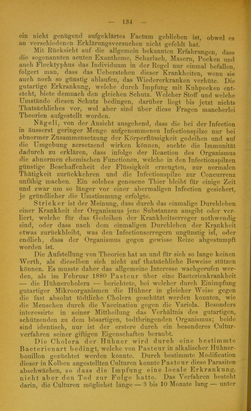 ein nicKt genügend aufgeklärtes Factum geblieben ist, obwol es an verseliiedenon Erklärungsversuchen nicht gefehlt hat. Mit Rücksicht auf Hie allgemein bekannten Erfahrungen dass die sogenannten acuten Exantheme, Scharlach, Masern, Pocken und auch Flecktyphus das Individuum in der Regel nur einmal befallen, folgert man, dass das Ueberstehen dieser Krankheiten, wenn sie auch noch so günstig ablaufen, das Wiedererkranken verhüte. Die gutartige Erkrankung, welche durch Impfung mit Kuhpocken ent- steht, biete demnacli den gleichen Schutz. Welcher Stoff und welche Umstände diesen Schutz bedingen, darüber liegt bis jetzt nichts Thatsächliches vor, wol aber sind über diese Fragen mancherlei Theorien aufgestellt worden, Nägeli, von der Ansicht ausgehend, dass die bei der Infection in äusserst geringer Menge aufgenommenen Infectionspilze nur bei abnormer Zusammensetzung der Körperflüssigkeit gedeihen und auf die Umgebung zersetzend wirken können, suchte die Immunität dadurch zu erklären, dass infolge der Reaction des Organismus die abnormen chemischen Functionen, welche in den Infectionspilzen günstige Beschaffenheit der Flüssigkeit erzeugten, zur normalen Thätigkeit zurückkehren und die Infectionspilze zur Concurrenz unfähig machen. Ein solches genesene Thier bleibt für einige Zeit und zwar um so länger vor einer abermaligen Infection gesichert, je gründlicher die Umstimmung erfolgte. Stricker ist der Meinung, dass durch das einmalige Durchleben einer Krankheit der Organismus jene Substanzen ausgibt oder ver- liert, welche für das Gedeihen der Krankheitsei'reger nothwendig sind, oder dass nach dem einmaligen Durchleben der Krankheit etwas zurückbleibt, was den Infeetionserregern ungünstig is^, oder endlich; dass der Organismus gegen gewisse Reize abgestumpft worden ist. Die Aufstellung von Theorien hat an und für sich so lange keinen Werth, als dieselben sich nicht auf thatsächliehe Beweise stützen können. Es musste daher das allgemeine Interesse wachgerufen wer- den, als im Febi'uar 1880 Pasteur über eine Bacterienkrankheit — die Hühnercholera — berichtete, bei welcher durch Einimpfung gutartiger Mikroorganismen die Hühner in gleicher Weise gegen die fast absolut tödtliche Cholera geschützt werden konnten, wie die Menschen durch die Vaccination gegen die Variola. Besonders interessirte in seiner Mittheilung das Verhältnis des gutartigen, schützenden zu dem bösartigen, todtbringenden Organismus; beide sind identisch, nur ist der erstere durch ein besonderes Cultur- verfahren seiner giftigen Eigenschaften beraubt. Die Cholera der Hühner wird durch eine bestimmte Bacterienart bedingt, welche von Pasteur in alkalischer Hühner- bouillon gezüchtet werden konnte. Durch bestimmte Modiflcation dieser in Kolben angestellten Culturen konnte Pasteur diese Parasiten abschwächen, so dass die Impfung eine locale Erkrankung, nicht aber den Tod zur Folge hatte. Das Verfahren besteht darin, die Culturen möglichst lange — 3 bis 10 Monate lang — unter
