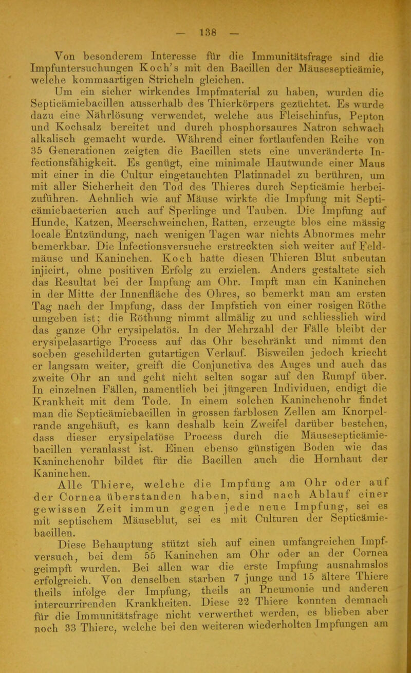 Von besonderem Interesse für die Immunitätsfrage sind die Impfuntersucliungen Koch's mit den Bacillen der Mäusesepticämie, welche koniniaartigen Stricheln gleichen. Um ein sicher wirkendes Impfmaterial zu haben, wurden die Septicämiebacillen ausserhalb des Thierkörpers gezüchtet. Es wurde dazu eine Nährlösung verwendet, welche aus Fleischinfus, Pepton und Kochsalz bereitet und durch phosphorsaures Natron schwach alkalisch gemacht wurde. Während einer fortlaufenden Reihe von 35 Generationen zeigten die Bacillen stets eine unveränderte In- fectionsfähigkeit. Es genügt, eine minimale Hautwunde einer Maus mit einer in die Cultur eingetauchten Platinnadel zu berühren, um mit aller Sicherheit den Tod des Thieres durch Septicämie herbei- zuführen. Aehnlich wie auf Mäuse wirkte die Impfung mit Septi- cämiebacterien auch auf Sperlinge und Tauben. Die Impfung auf Hunde, Katzen, Meerschweinchen, Ratten, erzeugte blos eine mässig locale Entzündung, nach wenigen Tagen war nichts Abnormes mehr bemerkbar. Die Infectionsversuche erstreckten sich weiter auf Feld- mäuse und Kaninchen. Koch hatte diesen Thieren Blut subcutan injicirt, ohne positiven Erfolg zu erzielen. Anders gestaltete sich das Resultat bei der Impfung am Ohr. Impft man ein Kaninchen in der Mitte der Innenfläche des Ohres, so bemerkt man am ersten Tag nach der Impfung, dass der Impfstich von einer rosigen Rothe umgeben ist; die Röthung nimmt allmälig zu und schliesslich wird das ganze Ohr erysipelatös. In der Mehrzahl der Fälle bleibt der erysipelasartige Process auf das Ohr beschränkt und nimmt den soeben geschilderten gutartigen Verlauf. Bisweilen jedoch kriecht er langsam weiter, greift die Conjunctiva des Auges und auch das zweite Ohr an und geht nicht selten sogar auf den Rumpf über. In einzelnen Fällen, namentlich bei jüngeren Individuen, endigt die Krankheit mit dem Tode. In einem solchen Kaninchenohr findet man die Septicämiebacillen in grossen farblosen Zellen am Knorpel- rande angehäuft, es kann deshalb kein Zweifel darüber bestehen, dass dieser erysipelatöse Process durch die Mäusesepticämie- bacillen veranlasst ist. Einen ebenso günstigen Boden wie das Kaninchenohr bildet für die Bacillen auch die Hornhaiit der Kaninchen. Alle Thiere, welche die Impfung am Ohr oder auf der Cornea überstanden haben, sind nach Ablauf einer gewissen Zeit immun gegen jede neue Impfung, sei es mit septischem Mäuseblut, sei es mit Culturen der Septicämie- bacillen. Diese Behauptung stützt sich auf einen umfangreichen Impt- versuch, bei dem 55 Kaninchen am Ohr oder an der Cornea geimpft wurden. Bei allen war die erste Impfung ausnahmslos erfolgreich. Von denselben starben 7 junge und 15 ältere Thiere theils infolge der Impfung, theils an Pneumonie und anderen intercurrircnden Krankheiten. Diese 22 Thiere konnten domnacn ftxr die Immunitätsfrage nicht verwerthet werden, es blieben aber noch 33 Thiere, Avelche bei den weiteren wiederholten Impfungen am