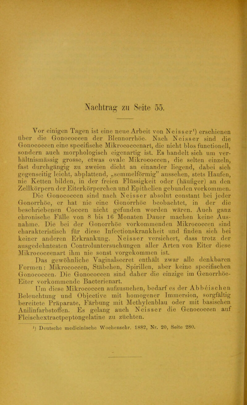 Nachtrag zu Seite 55. Vor einigen Tagen ist eine neue Arbeit von Neisser') erschienen über die Gonococcen der Blennorrhöe. Nach Neisser sind die Gonocoecen eine specifisehe Mikrococcenart, die nicht blos fanctionell, sondern auch morphologisch eigenartig ist. Es handelt sich um ver- hältnismässig grosse, etwas ovale Mikrococcen, die selten einzeln, fast durchgängig zu zweien dicht an einander liegend, dabei sich gegenseitig leicht, abplattend, „semmelförmig aussehen, stets Haufen, nie Ketten bilden, in der freien Flüssigkeit oder (häufiger) an den Zellkörpern der Eiterkörperchen und Epithelien gebimden vorkommen. Die Gonococcen sind nach Neisser absolut constant bei jeder Gonorrhöe, er hat nie eine Gonorrhöe beobachtet, in der die beschriebenen Coccen nicht gefunden worden wären. Auch ganz chronische Fälle von 8 bis 16 Monaten Dauer machen keine Aus- nahme. Die bei der Gonorrhöe vorkommenden Mikrococcen sind charakteristisch flir diese Infectionskrankheit und finden sich bei keiner anderen Erkrankung. Neisser versicheit, dass trotz der ausgedehntesten Controluntersuchungen aller Arten von Eiter diese Mikrococcenart ihm nie sonst vorgekommen ist. Das gewöhnliche Vaginalsecret enthält zwar alle denkbaren Formen: Mikrococcen, Stäbchen, Spirillen, aber keine specifischen Gonococcen. Die Gonococcen sind daher die einzige im Genorrhöe- Eiter vorkommende Bacterienart. Um diese Mikrococcen aufzusuchen, bedarf es der Abb6ischen Beleuchtung und Obiective mit homogener Immersion, sorgfältig bereitete Präparate, Färbung mit Methylenblau oder mit basischen Aniliufarbstoifen. Es gelang auch Neisser die Genococcen auf Fleischextractpeptongelatine zu züchten.