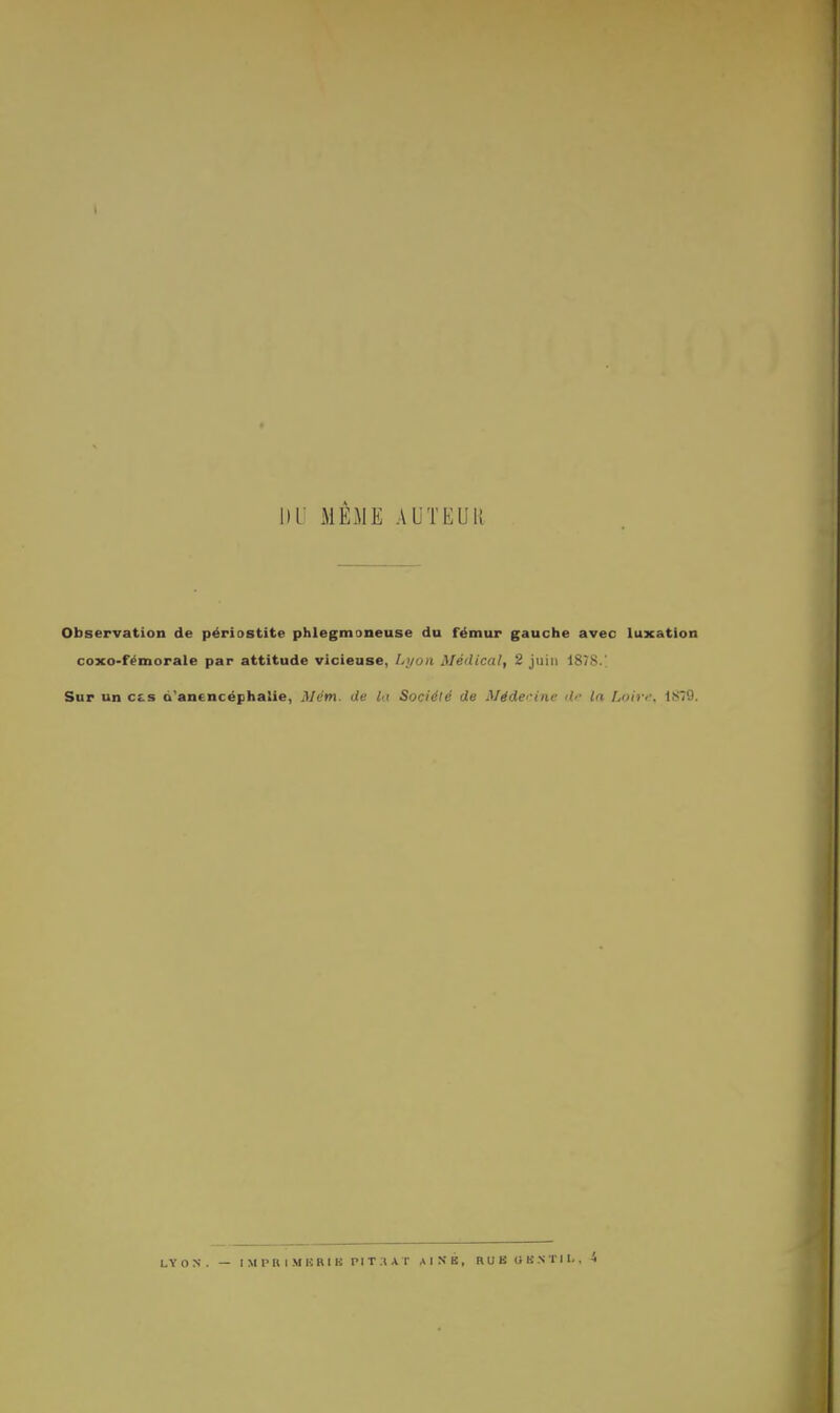 T MEME AUTEUR Observation de périostite phlegmoneuse du fémur gauche avec luxation coxo-fémorale par attitude vicieuse, Lyon Médical, 2 juin 1878/ Sur un c£.s d'ancncëphalie, Mém. de lu Société de Médecine de In Loire, 1S79.