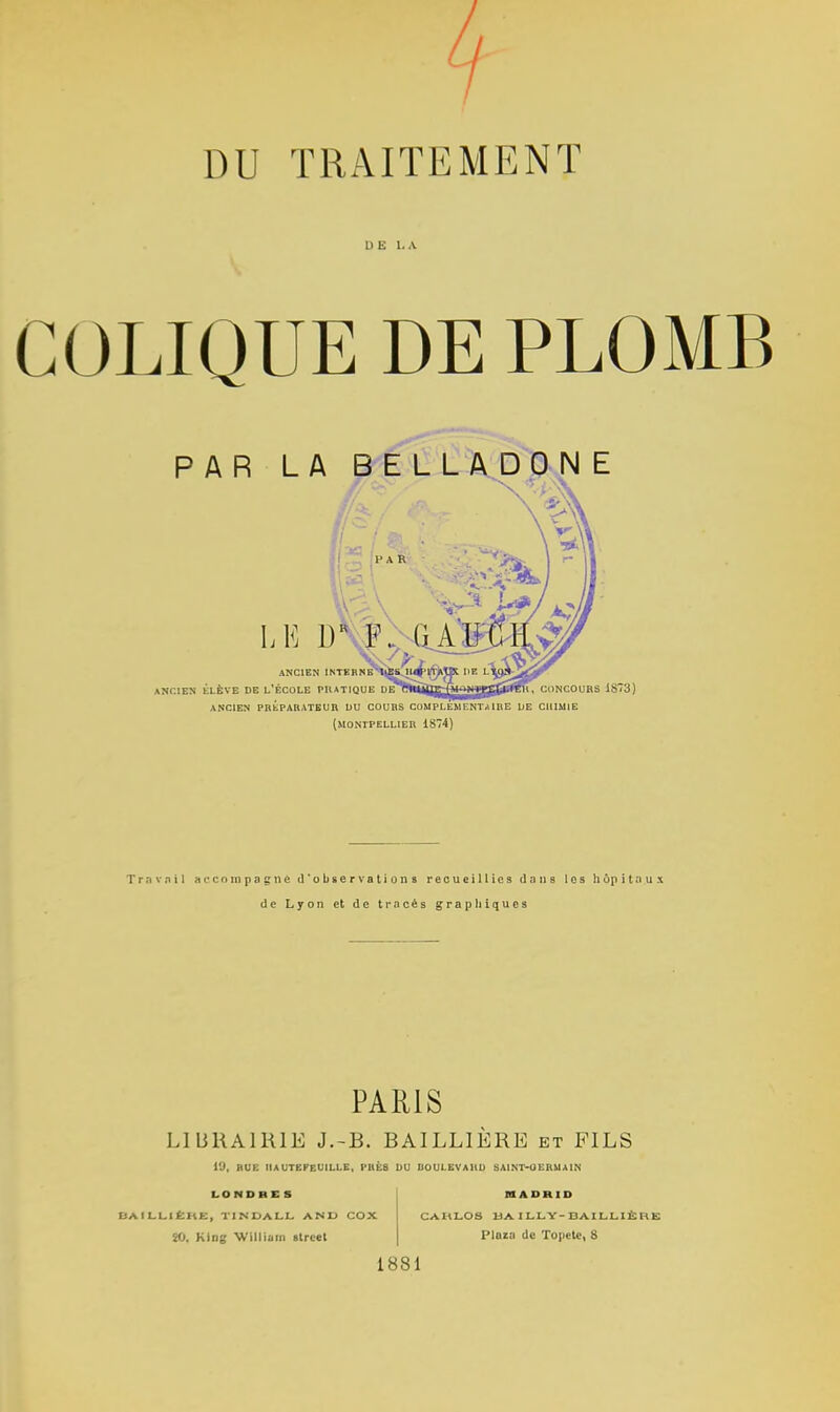 DU TRAITEMENT DE LA COLIQUE DE PLOMB PAR LA BELLADONE LE 1) ANCIEN INTERNE ANCIEN ÉLÈVE DE L'ÉCOLE PRATIQUE VEytmjiig^^^g^^fen, CONCOURS 1873) ANCIEN PREPARATEUR DU COURS COMPLEMENTAIRE DE CHIMIE (MONTPELLIER 1874) Travail accompagne d'observations recueillies dans les hôpitaux de Lyon et de tracés graphiques PARIS LIBRAIRIE J.-B. BAILLIERE et FILS i'J, BUE HAUTEFEUILLE, I-1IÈS DU BOULEVAHD SA1NT-UERMAIN LONDRCS BAILLIÊUE, TINDALL A N U COX 20, Klng William alrcet MADRID CAHLOS BAILLY-BAILLIÈH1 Ploiii de Topete, 8 1881