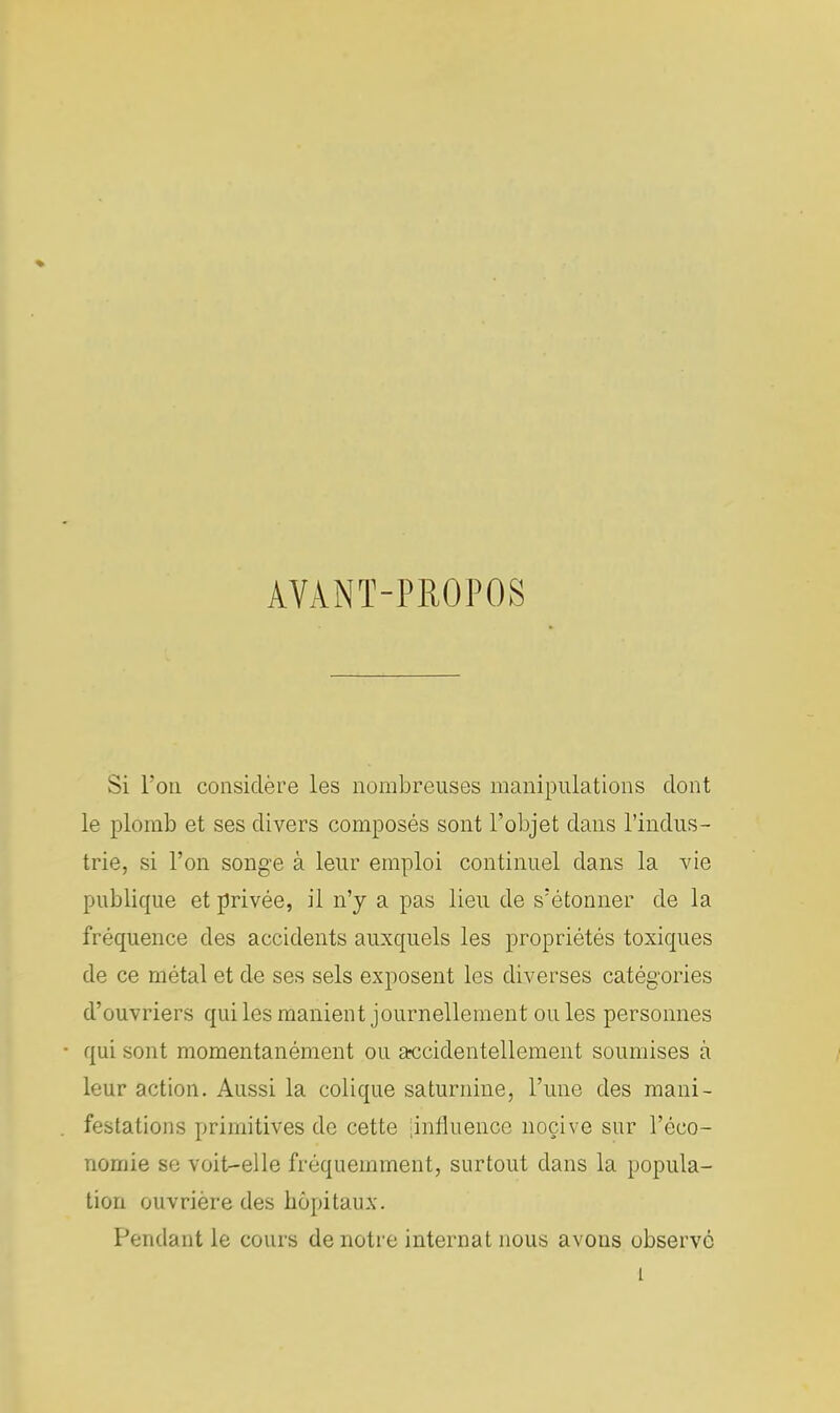 AVANT-PROPOS Si Ton considère les nombreuses manipulations dont le plomb et ses divers composés sont l'objet dans l'indus- trie, si l'on songe à leur emploi continuel dans la vie publique et privée, il n'y a pas lieu de s'étonner de la fréquence des accidents auxquels les propriétés toxiques de ce métal et de ses sels exposent les diverses catégories d'ouvriers qui les manient journellement ou les personnes qui sont momentanément ou accidentellement soumises à leur action. Aussi la colique saturnine, l'une des mani- festations primitives de cette [influence nocive sur l'éco- nomie se voit-elle fréquemment, surtout dans la popula- tion ouvrière des hôpitaux. Pendant le cours de notre internat nous avons observé