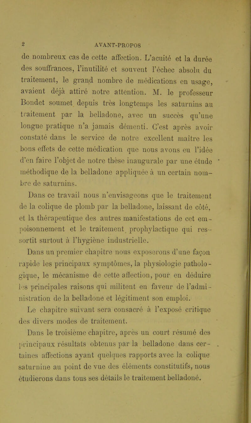 de nombreux cas de cette affection. L'acuité et la durée des souffrances, l'inutilité et souvent l'échec absolu du traitement, le grand nombre de médications en usage, avaient déjà attiré notre attention. M. le professeur Bondet soumet depuis très longtemps les saturnins au traitement par la belladone, avec un succès qu'une longue pratique n'a jamais démenti. C'est après avoir constaté dans le service de notre excellent maître les bons effets de cette médication que nous avons eu l'idée d'en faire l'objet de notre thèse inaugurale par une étude méthodique de la belladone appliquée à un certain nom- bre de saturnins. Dans ce travail nous n'envisageons que le traitement de la colique de plomb par la belladone, laissant de côté, et la thérapeutique des autres manifestations de cet em- poisonnement et le traitement prophylactique qui res- sortit surtout à l'hygiène industrielle. Dans un premier chapitre nous exposerons d'une façon rapide les principaux symptômes, la physiologie patholo- gique, le mécanisme de cette affection, pour en déduire tes principales raisons qui militent en faveur de l'admi- nistration de la belladone et légitiment son emploi. Le chapitre suivant sera consacré à l'exposé critique des divers modes de traitement. Dans le troisième chapitre, après un court résumé des principaux résultats obtenus par la belladone dans cer- taines affections ayant quelques rapports avec la colique saturnine au point de vue des éléments constitutifs, nous étudierons dans tous ses détails le traitement belladoné.