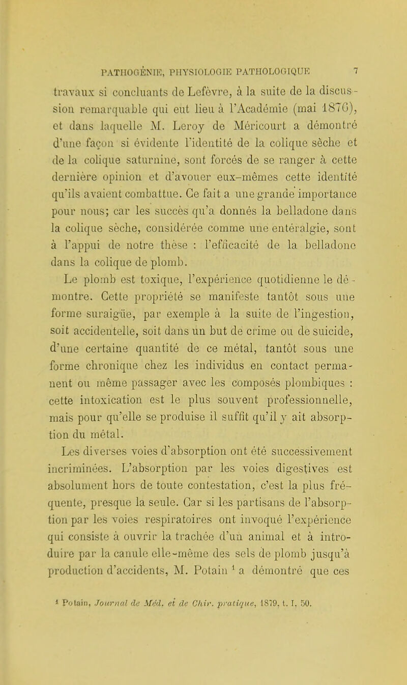 travaux si concluants de Lcfôvre, à la suite de la discus- sion remarquable qui eut lieu à l'Académie (mai 18TG), et daus laquelle M. Leroy de Méricourt a démontré d'une façon si évidente l'identité de la colique sèclie et de la colique saturnine, sont forcés de se ranger à cette dernière opinion et d'avouer eux-mêmes cette identité qu'ils avaient combattue. Ce fait a une grande importance pour nous; car les succès qu'a donnés la belladone dans la colique sèclie, considérée comme une entéralgïe, sont à l'appui de notre thèse : l'ef/icacité de la belladone dans la colique de plomb. Le plomb est toxique, l'expérience quotidienne le dé - montre. Cette propriété se manifeste tantôt sous une forme suraigûe, par exemple à la suite de l'ingestion, soit accidentelle, soit dans un but de crime ou de suicide, d'une certaine quantité de ce métal, tantôt sous une forme chronique chez les individus en contact perma- nent ou même passager avec les composés plombiques : cette intoxication est le plus souvent professionnelle, mais pour qu'elle se produise il suffit qu'il y ait absorp- tion du métal. Les diverses voies d'absorption ont été successivement incriminées. L'absorption par les voies digestives est absolument hors de toute contestation, c'est la plus fré- quente, presque la seule. Car si les partisans de l'absorp- tion par les voies respiratoires ont invoqué l'expérience qui consiste à ouvrir la trachée d'un animal et à intro- duire par la canule elle-même des sels de plomb jusqu'à production d'accidents, M. Potain 1 a démontré que ces 1 Potain, Journal de Méd. et de Chir. pratique, 1S79, t. I. 50.