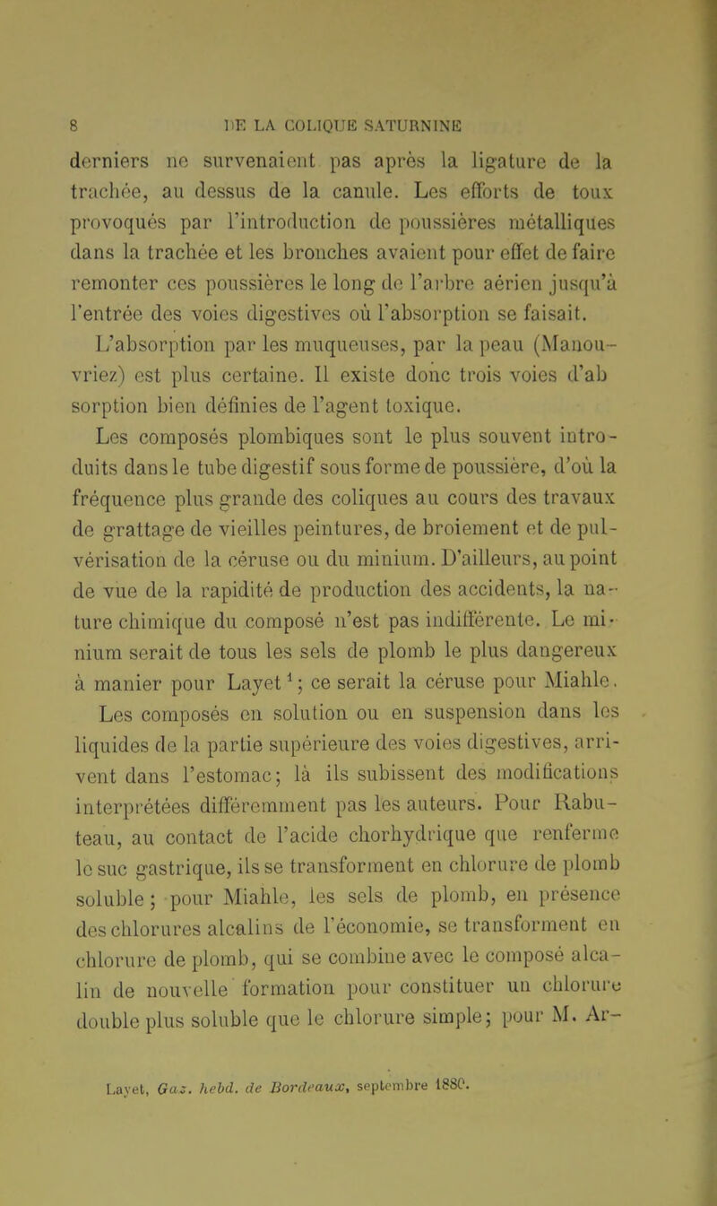 derniers ne survenaient pas après la ligature de la trachée, au dessus de la canule. Les efforts de toux provoqués par l'introduction de poussières métalliques dans la trachée et les bronches avaient pour effet de faire remonter ces poussières le long de l'arbre aérien jusqu'à l'entrée des voies digestives où l'absorption se faisait. L'absorption par les muqueuses, par la peau (Manou- vriez) est plus certaine. Il existe donc trois voies d'ab sorption bien définies de l'agent toxique. Les composés plombiques sont le plus souvent intro- duits dans le tube digestif sous forme de poussière, d'où la fréquence plus grande des coliques au cours des travaux de grattage de vieilles peintures, de broiement et de pul- vérisation de la céruse ou du minium. D'ailleurs, au point de vue de la rapidité de production des accidents, la na- ture chimique du composé n'est pas indifférente. Le mi- nium serait de tous les sels de plomb le plus dangereux à manier pour Layet1 ; ce serait la céruse pour Miahle. Les composés en solution ou en suspension dans les liquides de la partie supérieure des voies digestives, arri- vent dans l'estomac; là ils subissent des modifications interprétées différemment pas les auteurs. Pour Rabu- teau, au contact de l'acide chorhydrique que renferme le suc gastrique, ils se transforment en chlorure de plomb soluble; pour Miahle, ies sels de plomb, en présence des chlorures alcalins de l'économie, se transforment en chlorure de plomb, qui se combine avec le composé alca- lin de nouvelle formation pour constituer un chloruru double plus soluble que le chlorure simple; pour M. Ar- Layet, Gaz. hebd. de Bordeaux, septembre 1880.