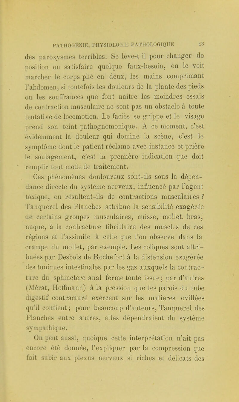 des paroxysmes terribles. Se lève-t il pour changer de position ou satisfaire quelque faux-besoin, on le voit inarcher le corps plié en deux, les mains comprimant l'abdomen, si toutefois les douleurs de la plante des pieds ou les souffrances que font naître les moindres essais de contraction musculaire ne sont pas un obstacle à toute tentative de locomotion. Le faciès se grippe et le visage prend son teint pathognomonique. A ce moment, c'est évidemment la douleur qui domine la scène, c'est le svmptôme dont le patient réclame avec instance et prière le soulagement, c'est la première indication que doit remplir tout mode de traitement. Ces phénomènes douloureux sont-ils sous la dépen- dance directe du système nerveux, influencé par l'agent toxique, ou résultent-ils de contractions musculaires ? Tanquerel des Planches attribue la sensibilité exagérée de certains groupes musculaires, cuisse, mollet, bras, nuque, à la contracture fibrillaire des muscles de ces régions et l'assimile à celle que l'on observe dans la crampe du mollet, par exemple. Les coliques sont attri- buées par Desbois de Rochefort à la distension exagérée des tuniques intestinales par les gaz auxquels la contrac- ture du sphinctere anal ferme toute issue; par d'autres I Mérat, Hoffmann) à la pression que les parois du tube digestif contracturé exercent sur les matières ovillées qu'il contient ; pour beaucoup d'auteurs, Tanquerel des Planches entre autres, elles dépendraient du système sympathique. On peut aussi, quoique cette interprétation n'ait pas encore été donnée, l'expliquer par la compression que fait subir aux plexus nerveux si riches et délicats des