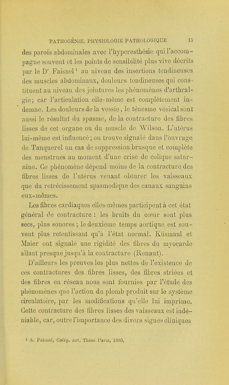 des parois abdominales avec l'hyperesthésie qui raccom- pagne souvent et les points de sensibilité plus vive décrits par le D1' Faisnel1 au niveau des insertions tendineuses des muscles abdominaux, douleurs tendineuses qui cons- tituent au niveau des jointures les phénomènes d'arthral- gie; car l'articulation elle-même est complètement in- demne. Les douleurs de la vessie , le ténesme vésicalsont aussi le résultat du spasme, de la contracture des fibres lisses de cet organe ou du muscle de Wilson. L'utérus lui-même est influencé; on trouve signalé dans l'ouvrage de Tanquerel un cas de suppression brusque et complète des menstrues au moment d'une crise de colique satur- nine. Ce phénomène dépend moins de la contracture des fibres lisses de l'utérus venant obturer les vaisseaux que du rétrécissement spasmodique des canaux sanguins eux-mêmes. Les fibres cardiaques elles-mêmes participent à cet état général de contracture : les bruits du cœur sont plus secs, plus sonores ; le deuxième temps aortique est sou- vent plus retentissant qu'à l'état normal. Kiismaul et Maier ont signalé une rigidité des fibres du myocarde allant presque jusqu'à la contracture (Renaut). D'ailleurs les preuves les plus nettes de l'existence de ces contractures des fibres lisses, des fibres striées et des fibres en réseau nous sont fournies par l'étude des phénomènes que l'action du plomb produit sur le système circulatoire, par les modifications qu'elle lui imprime. Cette contracture des fibres lisses des vaisseaux est indé- niable, car, outre l'importance des divers signes cliniques I A. FaUnelj Ooliq. sut. Thèse Pans, 1880.