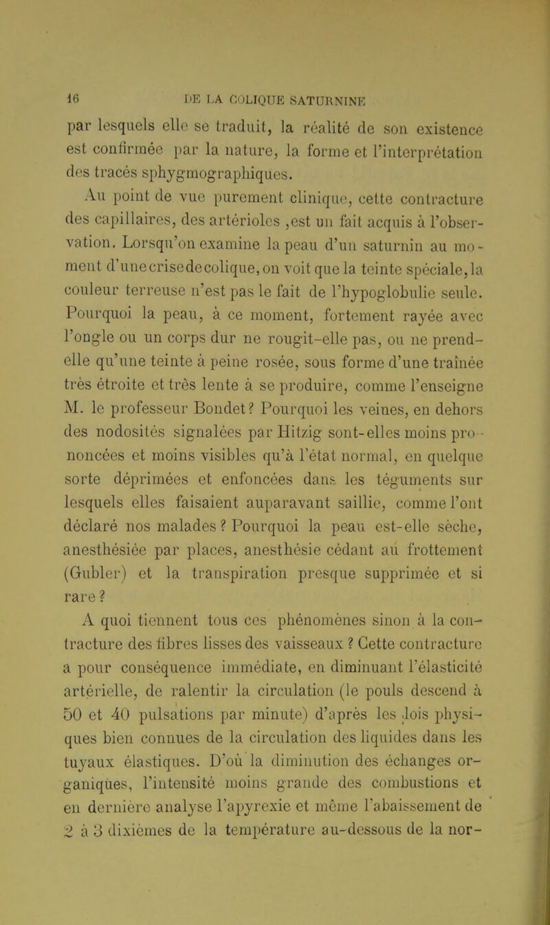 par lesquels elle se traduit, la réalité de son existence est confirmée par la nature, la forme et l'interprétation des tracés sphygmographiques. Au point de vue purement clinique, cette contracture des capillaires, des artériolcs ,est un fait acquis à l'obser- vation. Lorsqu'on examine la peau d'un saturnin au mo- ment d'une crise de colique, on voit que la teinte spéciale, la couleur terreuse n'est pas le fait de l'hypoglobulie seule. Pourquoi la peau, à ce moment, fortement rayée avec l'ongle ou un corps dur ne rougit-elle pas, ou ne prend- elle qu'une teinte à peine rosée, sous forme d'une traînée très étroite et très lente à se produire, comme l'enseigne M. le professeur Bondet? Pourquoi les veines, en dehors des nodosités signalées par Hitzig sont-elles moins pro - noncées et moins visibles qu'à l'état normal, en quelque sorte déprimées et enfoncées dans les téguments sur lesquels elles faisaient auparavant saillie, comme l'ont déclaré nos malades ? Pourquoi la peau est-elle sèche, anesthésiée par places, anesthésie cédant au frottement (Gubler) et la transpiration presque supprimée et si rare ? A quoi tiennent tous ces phénomènes sinon à la con- tracture des fibres lisses des vaisseaux ? Cette contracture a pour conséquence immédiate, en diminuant l'élasticité artérielle, de ralentir la circulation (le pouls descend à 50 et 40 pulsations par minute) d'après les .lois physi- ques bien connues de la circulation des liquides dans les tuyaux élastiques. D'où la diminution des échanges or- ganiques, l'intensité moins grande des combustions et en dernière analyse l'apyrexie et même l'abaissement de 2 à 3 dixièmes de la température au-dessous de la nor-