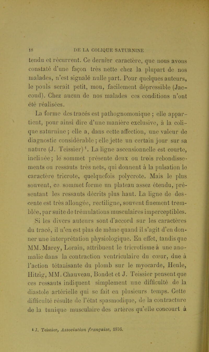 tendu et récurrent. Ce dernier caractère, que nous avons constaté d'une façon très nette chez la plupart de nos malades, n'est signalé nulle part. Pour quelques auteurs, le pouls serait petit, mou, facilement dépressible (Jac- coud). Chez aucun de nos malades ces conditions n'ont été réalisées. La forme des tracés est pathognomonique ; elle appar- tient, pour ainsi dire d'une manière exclusive, à la coli- que saturnine; elle a, dans cette affection, une valeur de diagnostic considérable ; elle jette un certain jour sur sa nature (J. Teissier)4. La ligne ascensionnelle est courte, inclinée; le sommet présente deux ou trois rebondisse- ments ou ressauts très nets, qui donnent à la pulsation le caractère tricrote, quelquefois polyerote. Mais le plus souvent, ce sommet forme un plateau assez étendu, pré- sentant les ressauts décrits plus haut. La ligne de des- cente est très allongée, rectiligne, souvent finement trem- blée, par suite de trémulations musculaires imperceptibles. Si les divers auteurs sont d'accord sur les caractères du tracé, il n'en est plus de même quand il s'agit d'en don- ner une interprétation physiologique. En effet, tandis que MM.Marey, Lorain, attribuent le tricrotisme à une ano- malie dans la contraction ventriculaire du cœur, due à l'action tétanisante du plomb sur le myocarde, Henle, Hitzig, MM. Chauveau, Bondet et J. Teissier pensent que ces ressauts indiquent simplement une difficulté de la diastole artérielle qui se fait en plusieurs temps. Cette difficulté résulte de l'état spasmodique, de la contracture de la tunique musculaire des artères qu'elle concourt à ij. Teissier, Association française, 1876.