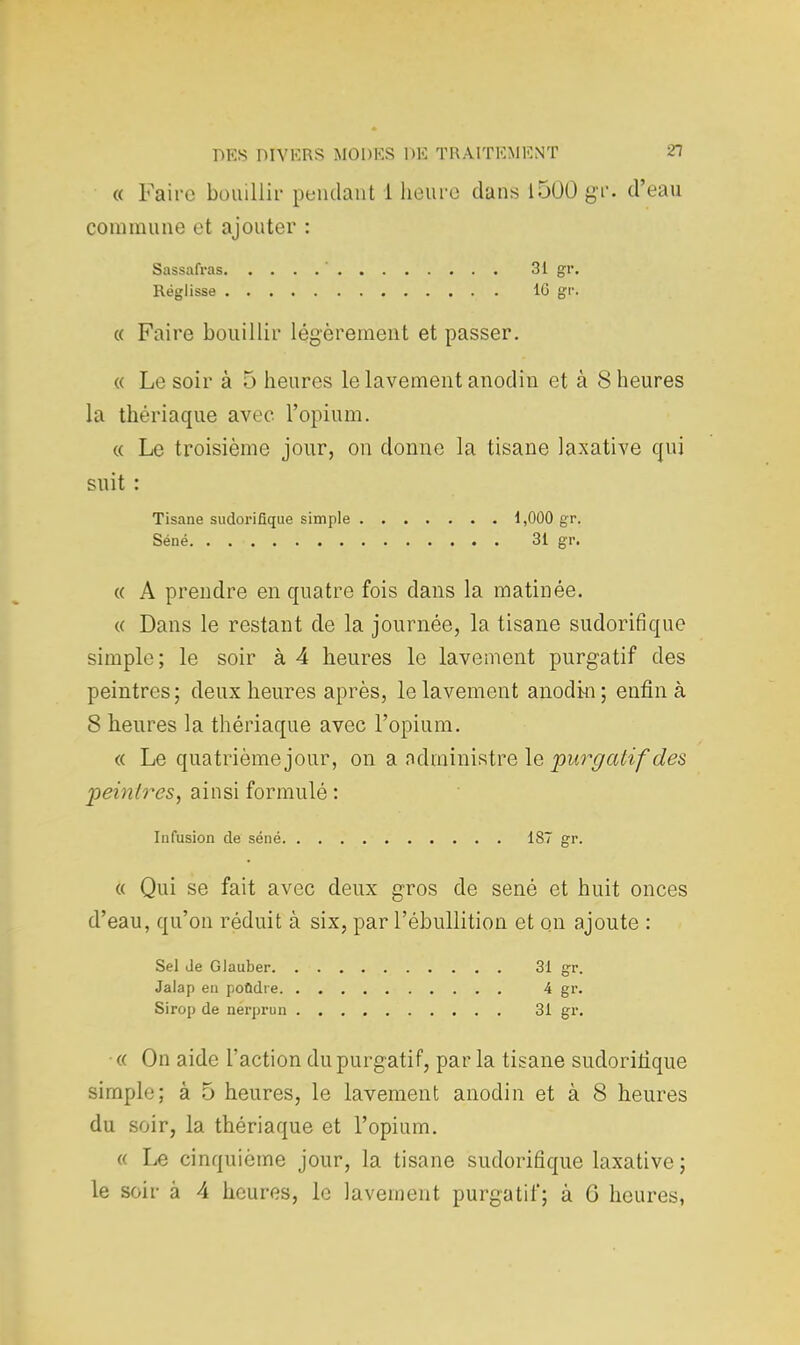 « Faire bouillir pendant 1 heure dans 1500 gr. d'eau commune et ajouter : Sassafras ' 31 gr. Réglisse 16 gr. « Faire bouillir légèrement et passer. « Le soir à 5 heures le lavement anodin et à 8 heures la thériaque avec l'opium. « Le troisième jour, on donne la tisane laxative qui suit : Tisane sudorifique simple 1,000 gr. Séné. . 31 gr. « A prendre en quatre fois dans la matinée. « Dans le restant de la journée, la tisane sudorifique simple; le soir à 4 heures le lavement purgatif des peintres ; deux heures après, le lavement anodin ; enfin à 8 heures la thériaque avec l'opium. « Le quatrième jour, on a administre le purgatif des peintres, ainsi formulé : Infusion de séné 187 gr. « Qui se fait avec deux gros de sené et huit onces d'eau, qu'on réduit à six, par l'ébullition et on ajoute : Sel Je Glauber 31 gr. Jalap en pondre 4 gr. Sirop de nerprun 31 gr. « On aide l'action du purgatif, par la tisane sudorifique simple; à 5 heures, le lavement anodin et à 8 heures du soir, la thériaque et l'opium. a Le cinquième jour, la tisane sudorifique laxative; le soir à 4 heures, le lavement purgatif; à 6 heures,