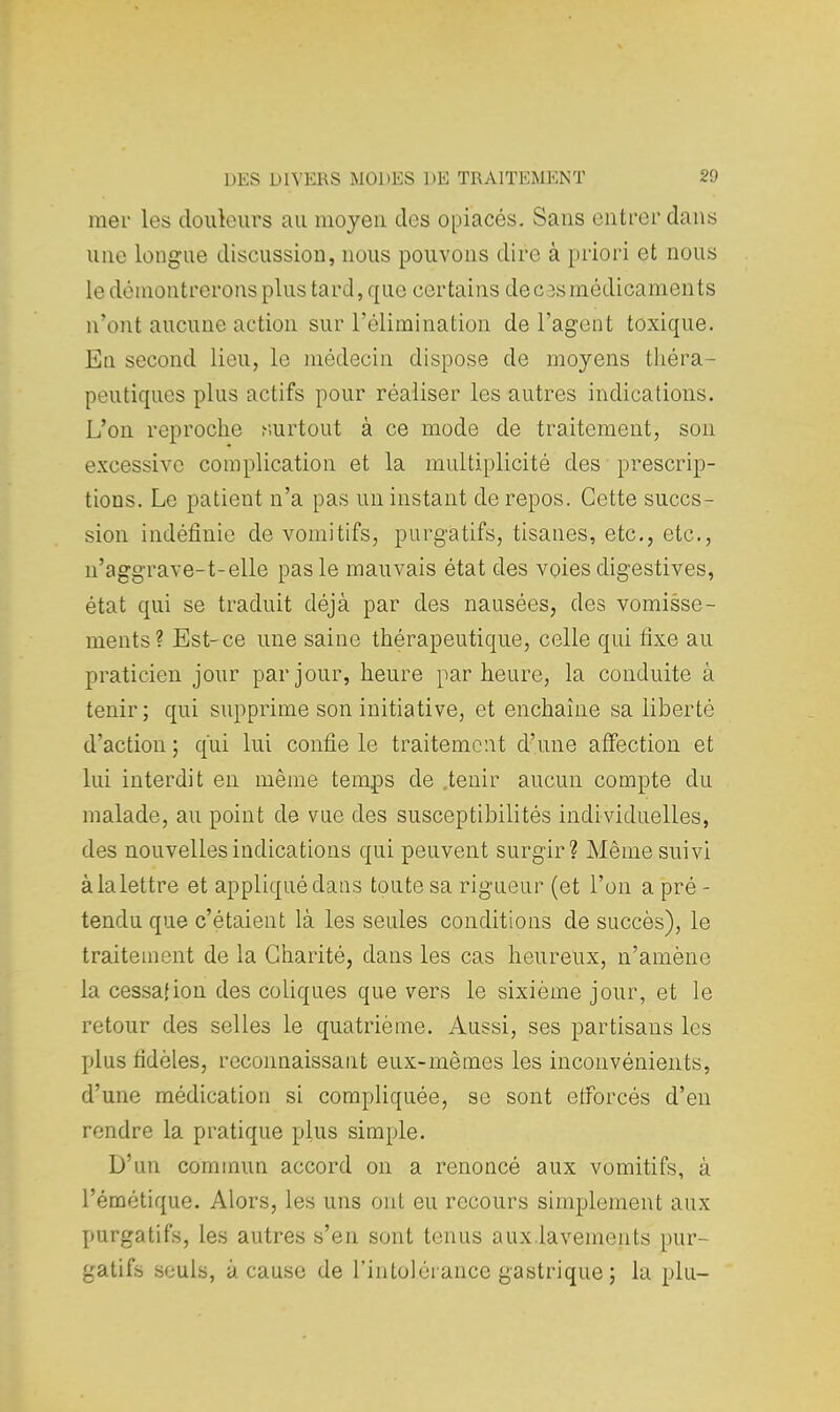 mer les douleurs au moyen des opiacés. Sans entrer dans une longue discussion, nous pouvons dire à priori et nous le démontrerons plus tard, que certains de ces médicaments n'ont aucune action sur l'élimination de l'agent toxique. En second lieu, le médecin dispose de moyens théra- peutiques plus actifs pour réaliser les autres indications. L'on reproche surtout à ce mode de traitement, son excessive complication et la multiplicité des prescrip- tions. Le patient n'a pas un instant de repos. Cette suces - sion indéfinie de vomitifs, purgatifs, tisanes, etc., etc., n'aggrave-t-elle pas le mauvais état des voies digestives, état qui se traduit déjà par des nausées, des vomisse- ments? Est-ce une saine thérapeutique, celle qui fixe au praticien jour par jour, heure par heure, la conduite à tenir; qui supprime son initiative, et enchaîne sa liberté d'action ; qui lui confie le traitement d'une affection et lui interdit en même temps de .tenir aucun compte du malade, au point de vue des susceptibilités individuelles, des nouvelles indications qui peuvent surgir? Même suivi à la lettre et appliqué dans toute sa rigueur (et l'on a pré - tendu que c'étaient là les seules conditions de succès), le traitement de la Charité, clans les cas heureux, n'amène la cessai ion des coliques que vers le sixième jour, et le retour des selles le quatrième. Aussi, ses partisans les plus fidèles, reconnaissant eux-mêmes les inconvénients, d'une médication si compliquée, se sont efforcés d'en rendre la pratique plus simple. D'un commun accord on a renoncé aux vomitifs, à l'émétique. Alors, les uns ont eu recours simplement aux purgatifs, les autres s'en sont tenus aux.laveinents pur- gatifs seuls, à cause de l'intolérance gastrique ; la plu-
