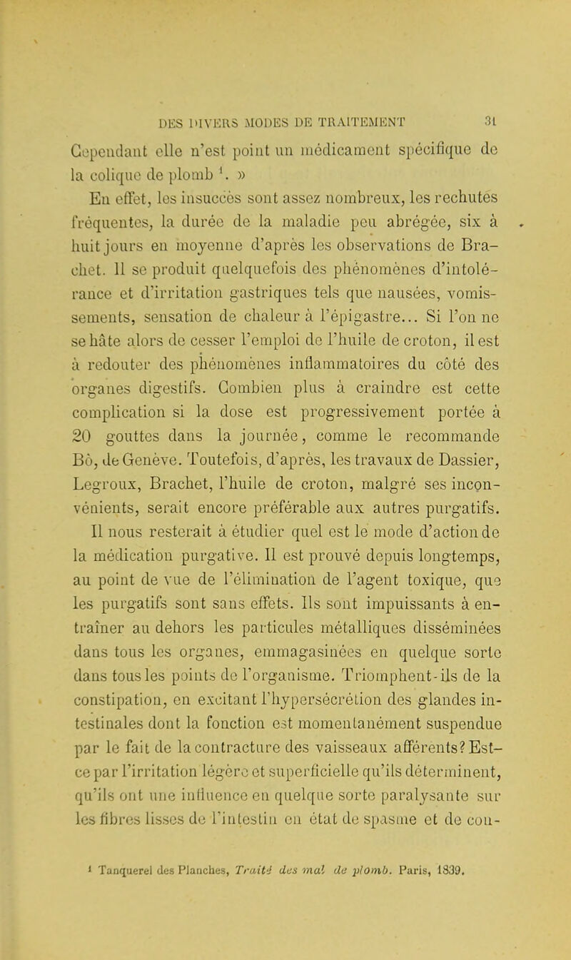 Cependant elle n'est point un médicament spécifique do la colique de plomb 1. » En effet, les insuccès sont assez nombreux, les rechutes fréquentes, la durée de la maladie peu abrégée, six à huit jours en moyenne d'après les observations de Bra- cliet. 11 se produit quelquefois des phénomènes d'intolé- rance et d'irritation gastriques tels que nausées, vomis- sements, sensation de chaleur à l'épigastre... Si l'on ne se hâte alors de cesser l'emploi de l'huile de croton, il est à redouter des phénomènes inflammatoires du côté des organes digestifs. Combien plus à craindre est cette complication si la dose est progressivement portée à 20 gouttes dans la journée, comme le recommande Bô, de Genève. Toutefois, d'après, les travaux de Dassier, Legroux, Brachet, l'huile de croton, malgré ses incon- vénients, serait encore préférable aux autres purgatifs. Il nous resterait à étudier quel est le mode d'action de la médication purgative. Il est prouvé depuis longtemps, au point de vue de l'élimination de l'agent toxique, que les purgatifs sont sans effets. Ils sont impuissants à en- traîner au dehors les particules métalliques disséminées dans tous les organes, emmagasinées en quelque sorte dans tous les points de l'organisme. Triomphent-ils de la constipation, en excitant l'hypersécrétion des glandes in- testinales dont la fonction est momentanément suspendue par le fait de la contracture des vaisseaux afférents? Est- ce par l'irritation légère et superficielle qu'ils déterminent, qu'ils ont une influence en quelque sorte paralysante sur les fibres lisses de l'intestin en état de spasme et de cou- 1 Tanquerel des Planches, Traité dus mal de plomb. Paris, 1839.