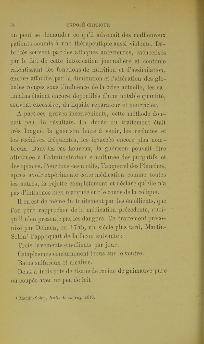 on peut se demander ce qu'il advenait des malheureux patients soumis à une thérapeutique aussi violente. Dé- bilités souvent par des attaques antérieures, eachectisés par le fait de cette intoxication journalière et continue ralentissant les fonctions de nutrition et d'assimilation, encore affaiblis par la diminution et l'altération des glo- bules rouges sous l'influence de la crise actuelle, les sa- turnins étaient encore dépouillés d'une notable quantité, souvent excessive, du liquide réparateur et nourricier. A part ces graves inconvénients, cette méthode don- nait peu de résultats. La durée du traitement était très longue, la guôrison lente à venir, les rechutes et les récidives fréquentes, les insuccès encore plus nom- breux. Dans les cas heureux, la guérison pouvait être attribuée à l'administration simultanée des purgatifs et des opiacés. Pour tous ces motifs, Tanquerel des Planches, après avoir expérimenté cette médication comme toutes les autres, la rejette complètement et déclare qu'elle n'a pas d'influence bien marquée sur le cours delà colique. Il en est de même du traitement par les émollients, que l'on peut rapprocher de la médication précédente, quoi- qu'il n'en présente pas les dangers. Ce traitement préco- nisé par Dehaen, en 1745, un siècle plus tard, Martin- Solon1 l'appliquait de la façon suivante : Trois lavements émollients par jour. Cataplasmes constamment tenus sur le ventre. Bains sulfureux et alcalins. Deux à trois pots de tisane de racine de guimauve pure ou coupée avec un peu de lait. i Marlin-Solon, Bull, de thérap. iS4S.