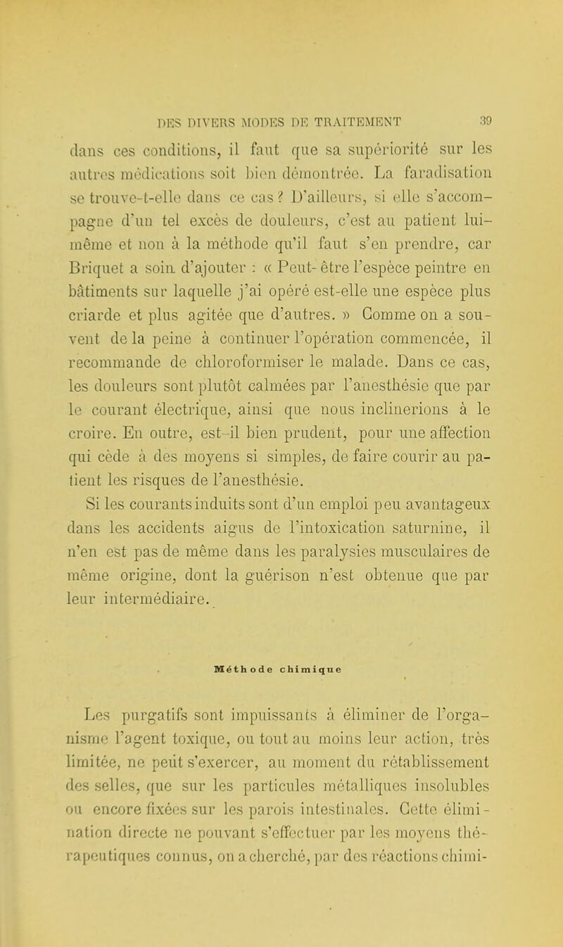 dans ces conditions, il faut que sa supériorité sur les autres médications soit bien démontrée. La faradisation se trouve-t-elle dans ce cas ? D'ailleurs, si elle s'accom- pagne d'un tel excès de douleurs, c'est au patient lui- même et non à la méthode qu'il faut s'en prendre, car Briquet a soin d'ajouter : « Peut-être l'espèce peintre en bâtiments sur laquelle j'ai opéré est-elle une espèce plus criarde et plus agitée que d'autres. » Gomme on a sou- vent de la peine à continuer l'opération commencée, il recommande de chloroformiser le malade. Dans ce cas, les douleurs sont plutôt calmées par l'anesthésie que par le courant électrique, ainsi que nous inclinerions à le croire. En outre, est-il bien prudent, pour une affection qui code à des moyens si simples, de faire courir au pa- tient les risques de l'anesthésie. Si les courants induits sont d'un emploi peu avantageux dans les accidents aigus de l'intoxication saturnine, il n'en est pas de même dans les paralysies musculaires de même origine, dont la guérison n'est obtenue que par leur intermédiaire. Méthode chimique Les purgatifs sont impuissants à éliminer de l'orga- nisme l'agent toxique, ou tout au moins leur action, très limitée, ne peut s'exercer, au moment du rétablissement des selles, que sur les particules métalliques insolubles ou encore fixées sur les parois intestinales. Cette élimi- nation directe ne pouvant s'effectuer par les moyens thé- rapeutiques connus, on a cherché, par des réactions chimi-