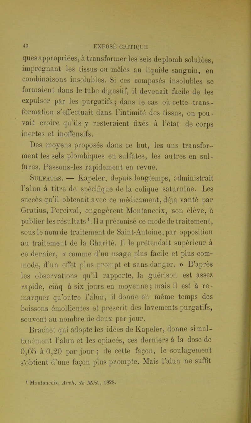 ques appropriées, à transformée les sels de plomb solubles, imprégnant les tissus ou mêlés au liquide sanguin, en combinaisons insolubles. Si ces composés insolubles se formaient dans le tube digestif, il devenait facile de les expulser par les purgatifs ; dans le cas où cette trans- formation s'effectuait dans l'intimité des tissus, on pou- vait croire qu'ils y resteraient fixés à l'état de corps inertes et inoffensifs. Des moyens proposés dans ce but, les uns transfor- ment les sels plombiques en sulfates, les autres en sul- fures. Passons-les rapidement en revue. Sulfates. — Kapeler, depuis longtemps, administrait l'alun à titre de spécifique de la colique saturnine. Les succès qu'il obtenait avec ce médicament, déjà vanté par Gralius, Percival, engagèrent Montanceix, son élève, à publier les résultats *. Il a préconisé ce mode de traitement, sous le nom de traitement de Saint-Antoine, par opposition au traitement de la Charité. 11 le prétendait supérieur à ce dernier, « comme d'un usage plus facile et plus com- mode, d'un effet plus prompt et sans danger. » D'après les observations qu'il rapporte, la guérison est assez rapide, cinq à six jours en moyenne; mais il est à re- marquer qu'outre l'alun, il donne en même temps des boissons émollientes et prescrit des lavements purgatifs, souvent au nombre de deux par jour. Brachet qui adopte les idées de Kapeler, donne simul- tanément l'alun et les opiacés, ces derniers à la dose de 0,05 à 0,20 par jour ; de cette façon, le soulagement s'obtient d'une façon plus prompte. Mais l'alun ne suffit 1 Montanceix, Arch. de Me'd., 1828.