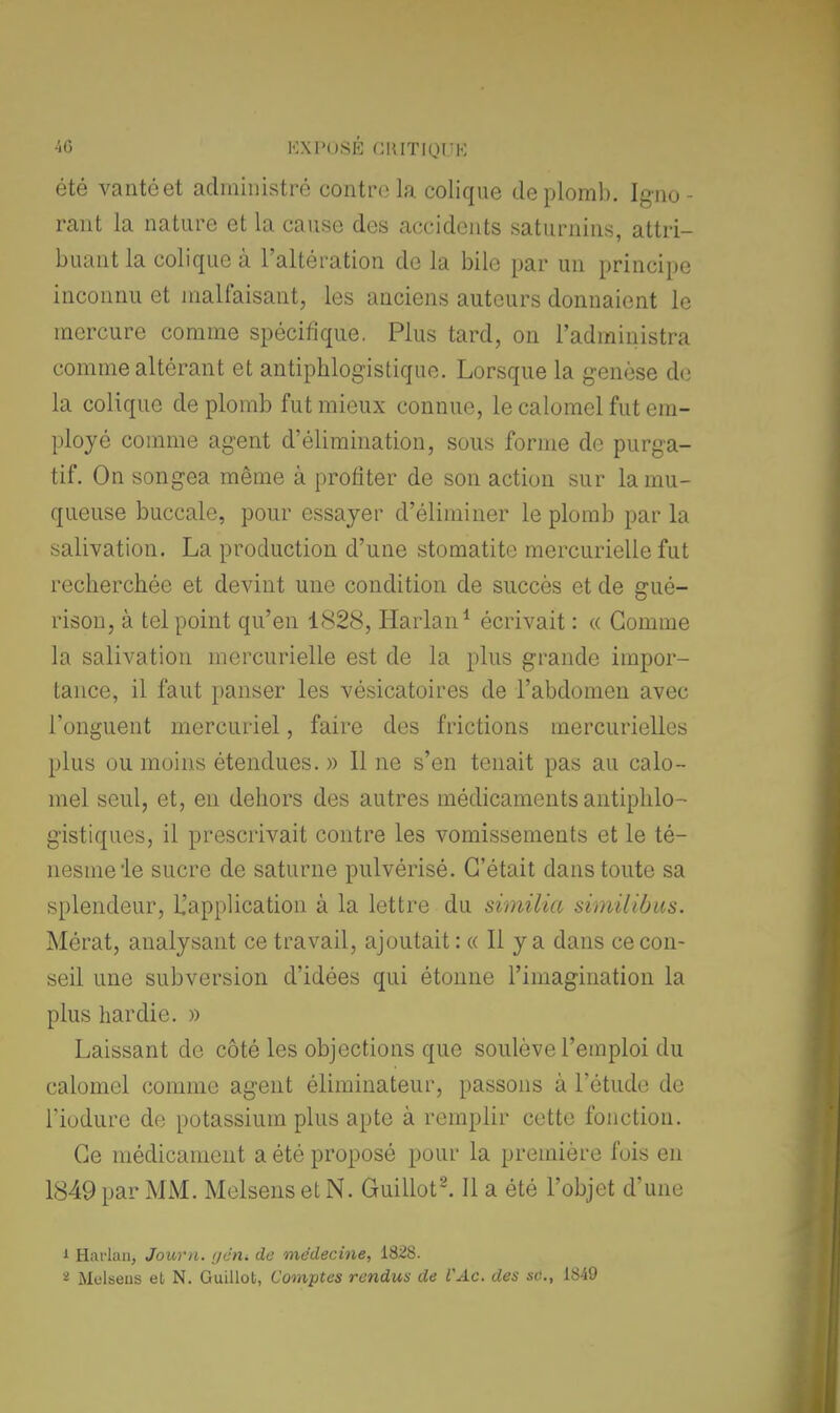 été vantéet administré contre la colique de plomb. Igno - rant la nature et la cause des accidents saturnins, attri- buant la colique à l'altération de la bile par un principe inconnu et malfaisant, les anciens auteurs donnaient le mercure comme spécifique. Plus tard, on l'administra comme altérant et antiphlogistiquc. Lorsque la genèse de la colique de plomb fut mieux connue, le calomel fut em- ployé comme agent d'élimination, sous forme de purga- tif. On songea même à profiter de son action sur la mu- queuse buccale, pour essayer d'éliminer le plomb par la salivation. La production d'une stomatite mercurielle fut recherchée et devint une condition de succès et de gué- rison, à tel point qu'en 1828, Harlan1 écrivait : « Gomme la salivation mercurielle est de la plus grande impor- tance, il faut panser les vésicatoires de l'abdomen avec l'onguent mercuriel, faire des frictions mercurielles plus ou moins étendues. » Il ne s'en tenait pas au calo- mel seul, et, en dehors des autres médicaments antiphlo- gistiques, il prescrivait contre les vomissements et le té- nesmele sucre de saturne pulvérisé. C'était dans toute sa splendeur, L'application à la lettre du similia similibus. Mérat, analysant ce travail, ajoutait : « Il y a dans ce con- seil une subversion d'idées qui étonne l'imagination la plus hardie. » Laissant de côté les objections que soulève l'emploi du calomel comme agent éliminateur, passons à l'étude de riodure de potassium plus apte à remplir cette fonction. Ce médicament a été proposé pour la première fois en 1849 par MM. Melsens et N. Guillot2. Il a été l'objet d'une i Harlan, Jour/i. gétlt de médecine, 1828. - Melsens et N. Guillot, Comptes rendus de VAc. des se, 1849