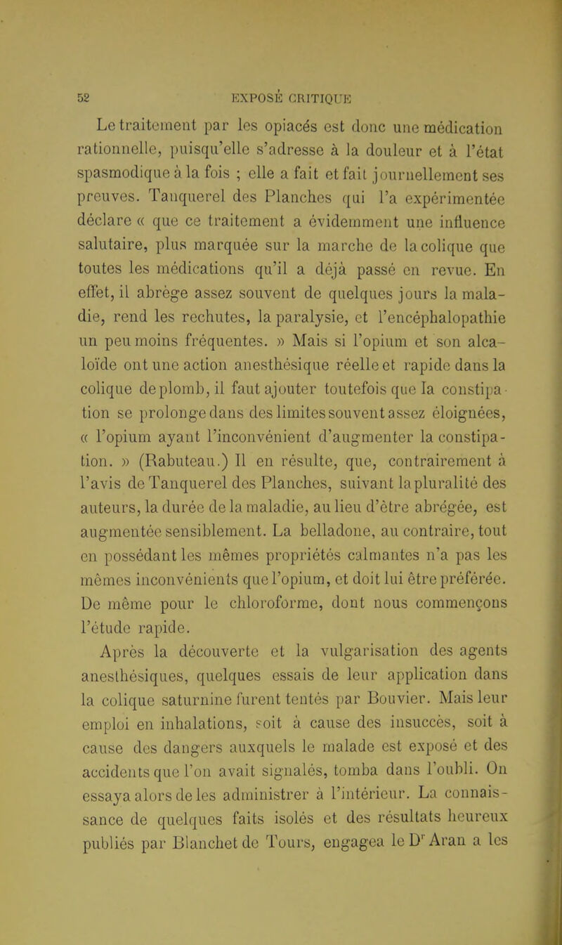 Le traitement par les opiacés est donc une médication rationnelle, puisqu'elle s'adresse à la douleur et à l'état spasmodique à la fois ; elle a fait et fait journellement ses preuves. Tanquerel des Planches qui l'a expérimentée déclare « que ce traitement a évidemment une influence salutaire, plus marquée sur la marche de la colique que toutes les médications qu'il a déjà passé en revue. En effet, il abrège assez souvent de quelques jours la mala- die, rend les rechutes, la paralysie, et l'encéphalopathie un peu moins fréquentes. » Mais si l'opium et son alca- loïde ont une action anesthésique réelle et rapide dans la colique de plomb, il faut ajouter toutefois que la constipa tion se prolonge dans des limites souvent assez éloignées, « l'opium ayant l'inconvénient d'augmenter la constipa- tion. » (Rabuteau.) Il en résulte, que, contrairement à l'avis de Tanquerel des Planches, suivant la pluralité des auteurs, la durée de la maladie, au lieu d'être abrégée, est augmentée sensiblement. La belladone, au contraire, tout en possédant les mêmes propriétés calmantes n'a pas les mêmes inconvénients que l'opium, et doit lui être préférée. De même pour le chloroforme, dont nous commençons l'étude rapide. Après la découverte et la vulgarisation des agents anesthésiques, quelques essais de leur application dans la colique saturnine furent tentés par Bouvier. Mais leur emploi en inhalations, soit à cause des insuccès, soit à cause des dangers auxquels le malade est exposé et des accidents que l'on avait signalés, tomba dans l'oubli. On essaya alors de les administrer à l'intérieur. La connais- sance de quelques faits isolés et des résultats heureux publiés par Blanchetde Tours, engagea leDrAran a les