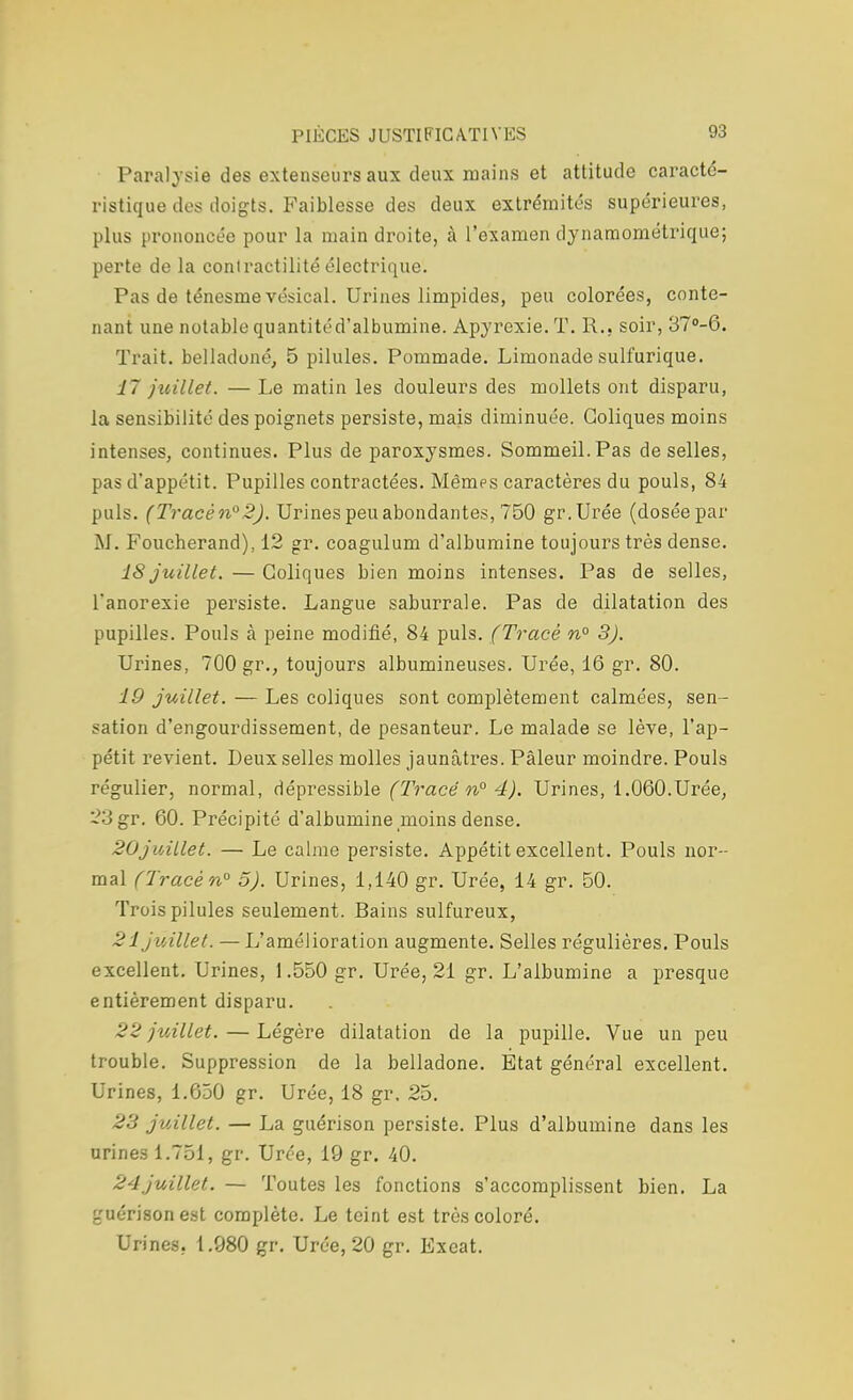 Paralysie des extenseurs aux deux mains et attitude caracté- ristique des doigts. Faiblesse des deux extrémités supérieures, plus prononcée pour la main droite, à l'examen dynamométrique; perte de la conlractilité électrique. Pas de ténesnie vésical. Urines limpides, peu colorées, conte- nant une notable quantité d'albumine. Apyrexie.T. R.. soir, 37°-6. Trait, belladone, 5 pilules. Pommade. Limonade sulfurique. 17 juillet. — Le matin les douleurs des mollets ont disparu, la sensibilité des poignets persiste, mais diminuée. Coliques moins intenses, continues. Plus de paroxysmes. Sommeil. Pas de selles, pas d'appétit. Pupilles contractées. Mêmes caractères du pouls, 84 puis. (Tracén°2). Urines peu abondantes, 750 gr.Urée (dosée par M. Foucherand), 12 gr. coagulum d'albumine toujours très dense. 18 juillet. — Coliques bien moins intenses. Pas de selles, l'anorexie persiste. Langue saburrale. Pas de dilatation des pupilles. Pouls à peine modifié, 84 puis. (Tracé n° 3). Urines, 700 gr., toujours albumineuses. Urée, 16 gr. 80. 19 juillet. — Les coliques sont complètement calmées, sen- sation d'engourdissement, de pesanteur. Le malade se lève, l'ap- pétit revient. Deux selles molles jaunâtres. Pâleur moindre. Pouls régulier, normal, dépressible (Tracé n° 4). Urines, 1.060.Urée, 23gr. 60. Précipité d'albumine moins dense. 20juillet. — Le calme persiste. Appétit excellent. Pouls nor- mal (Tracé n° 5). Urines, 1,140 gr. Urée, 14 gr. 50. Trois pilules seulement. Bains sulfureux, 21 juillet. — L'amélioration augmente. Selles régulières. Pouls excellent. Urines, 1.550 gr. Urée, 21 gr. L'albumine a presque entièrement disparu. 22 juillet. — Légère dilatation de la pupille. Vue un peu trouble. Suppression de la belladone. État général excellent. Urines, 1.650 gr. Urée, 18 gr, 25. 23 juillet. — La guérison persiste. Plus d'albumine dans les urines 1.751, gr. Urée, 19 gr. 40. 24juillet. — Toutes les fonctions s'accomplissent bien. La guérison est complète. Le teint est très coloré. Urines. 1.980 gr. Urée, 20 gr. Exeat.