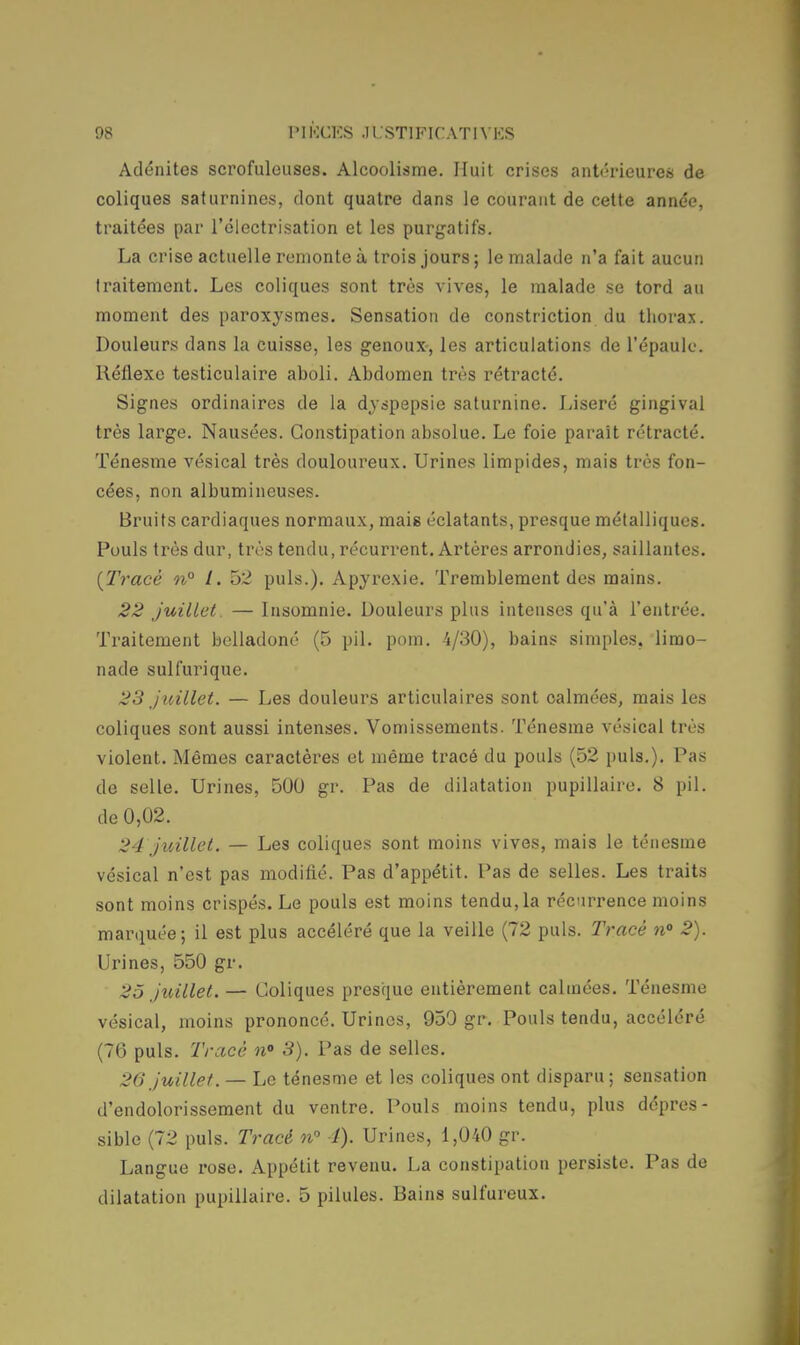 Adénites scrofuleuses. Alcoolisme. Huit crises antérieures de coliques saturnines, dont quatre dans le courant de cette année, traitées par l'électrisation et les purgatifs. La crise actuelle remonte à trois jours ; le malade n'a fait aucun traitement. Les coliques sont très vives, le malade se tord au moment des paroxysmes. Sensation de construction du thorax. Douleurs dans la cuisse, les genoux-, les articulations de l'épaule. Réflexe testiculaire aboli. Abdomen très rétracté. Signes ordinaires de la dyspepsie saturnine. Liseré gingival très large. Nausées. Constipation absolue. Le foie parait rétracté. Ténesme vésical très douloureux. Urines limpides, mais très fon- cées, non albumineuses. Bruits cardiaques normaux, mais éclatants, presque métalliques. Pouls très dur, très tendu, récurrent. Artères arrondies, saillantes. {Tracé 11° l. 52 puis.). Apyrexie. Tremblement des mains. 22 juillet. — Insomnie. Douleurs plus intenses qu'à l'entrée. Traitement belladoné (5 pil. pom. -4/30), bains simples, limo- nade sulfurique. 23 juillet. — Les douleurs articulaires sont calmées, mais les coliques sont aussi intenses. Vomissements. Ténesme vésical très violent. Mêmes caractères et même tracé du pouls (52 puis.). Pas de selle. Urines, 500 gr. Pas de dilatation pupillaire. 8 pil. de 0,02. 24 juillet. — Les coliques sont moins vives, mais le ténesme vésical n'est pas modifié. Pas d'appétit. Pas de selles. Les traits sont moins crispés. Le pouls est moins tendu,la récurrence moins marquée; il est plus accéléré que la veille (72 puis. Tracé n° 2). Urines, 550 gr. 25 juillet. — Coliques presque entièrement calmées. Ténesme vésical, moins prononcé. Urines, 959 gr. Pouls tendu, accéléré (76 puis. Tracé n° 3). Pas de selles. 26 juillet. — Le ténesme et les coliques ont disparu ; sensation d'endolorissement du ventre. Pouls moins tendu, plus dépres- sible (72 puis. Tracé n° 1). Urines, 1,040 gr. Langue rose. Appétit revenu. La constipation persiste. Pas de dilatation pupillaire. 5 pilules. Bains sulfureux.