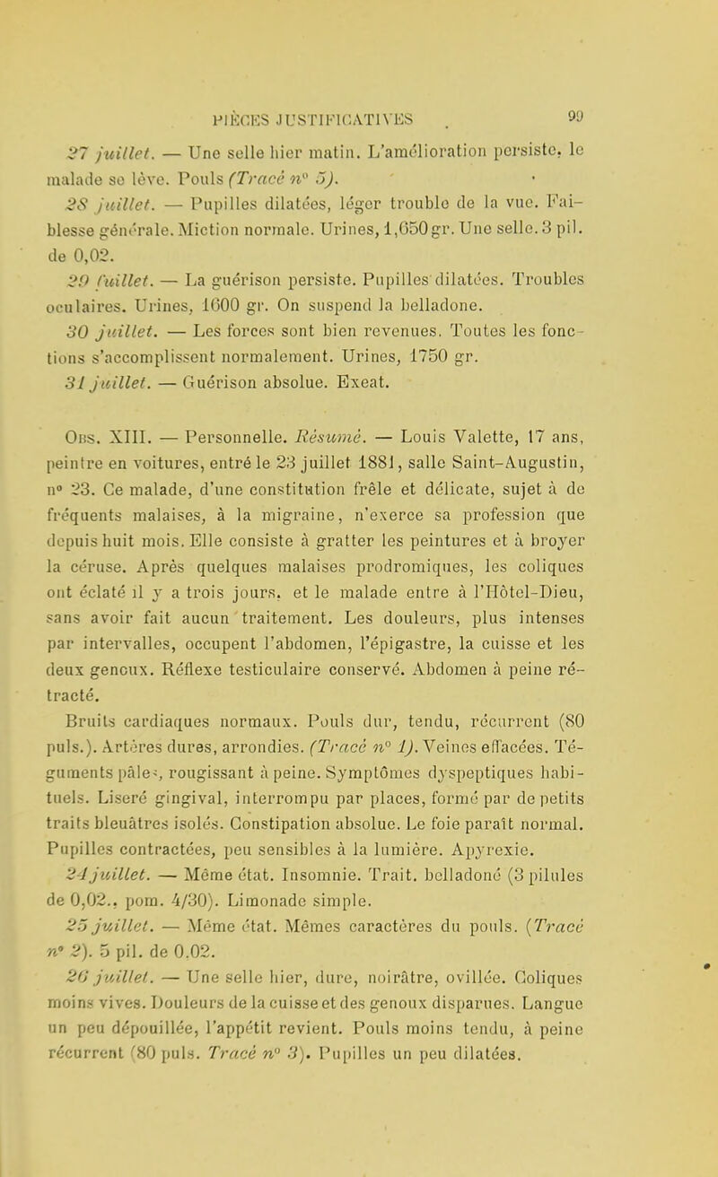 27 juillet. — Une selle hier matin. L'amélioration persiste, le malade se lève. Pouls (Tracé n° 5). 2S juillet. — Pupilles dilatées, léger troublo de la vue. Fai- blesse générale. Miction normale. Urines, 1,050gr. Une selle. 3 pil. de 0,02. 29 f'uillet. — La guérison persiste. Pupilles dilatées. Troubles oculaires. Urines, 1000 gr. On suspend la belladone. 30 juillet. — Les forces sont bien revenues, Toutes les fonc- tions s'accomplissent normalement. Urines, 1750 gr. 31 juillet. — Guérison absolue. Exeat. Obs. XIII. — Personnelle. Résumé. — Louis Valette, 17 ans, peintre en voitures, entré le 23 juillet 1881, salle Saint-Augustin, n° 23. Ce malade, d'une constitution frêle et délicate, sujet à de fréquents malaises, à la migraine, n'exerce sa profession que depuis huit mois. Elle consiste à gratter les peintures et à broyer la céruse. Après quelques malaises prodromiques, les coliques ont éclaté il y a trois jours, et le malade entre à l'Hôtcl-Dieu, sans avoir fait aucun traitement. Les douleurs, plus intenses par intervalles, occupent l'abdomen, l'épigastre, la cuisse et les deux genoux. Réflexe testiculaire conservé. Abdomen à peine ré- tracté. Bruits cardiaques normaux. Pouls dur, tendu, récurrent (80 puis.). Artères dures, arrondies. (Tracé n° 1). Veines elTacées. Té- guments pâle<, rougissant à peine. Symptômes dyspeptiques habi- tuels. Liseré gingival, interrompu par places, formé par de petits traits bleuâtres isolés. Constipation absolue. Le foie paraît normal. Pupilles contractées, peu sensibles à la lumière. Apyrcxie. 2 ijuillet. — Même état. Insomnie. Trait, bclladoné (3 pilules de 0,02.. pom. 4/30). Limonade simple. 25 juillet. — Même état. Mêmes caractères du pouls. (Tracé n* 2). 5 pil. de 0.02. 20 juillet. — Une selle hier, dure, noirâtre, ovillée. Coliques moins vives. Douleurs de la cuisse et des genoux disparues. Langue un peu dépouillée, l'appétit revient. Pouls moins tendu, à peine récurrent (H0 puis. Tracé n 3). Pupilles un peu dilatées.