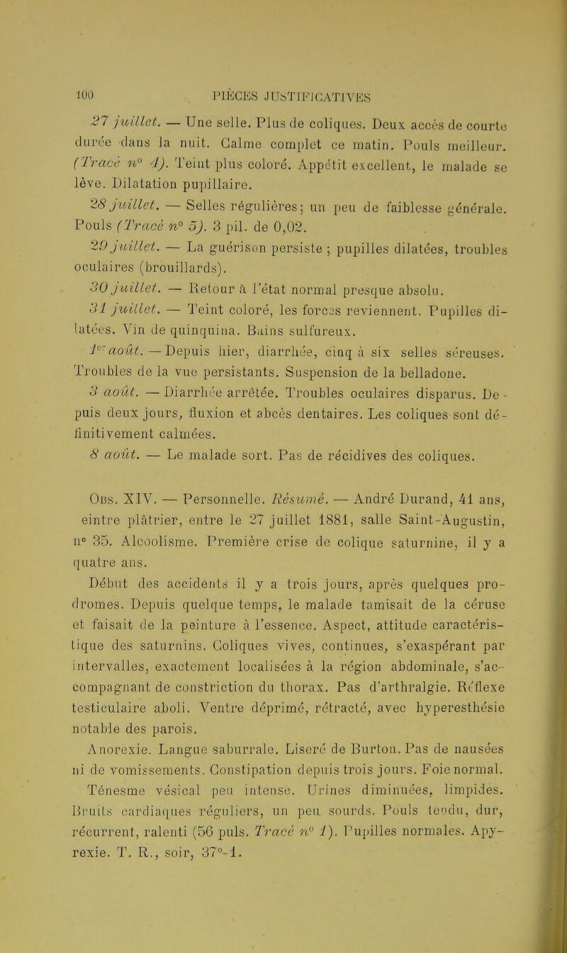 27 juillet. — Une selle. Plus de coliques. Deux accès de courte durée dans la nuit. Calme complet ce matin. Pouls meilleur. (Tracé n° 1). Teint plus coloré. Appétit excellent, le malade se lève. Dilatation pupillaire. 28 juillet. — Selles régulières; un peu de faiblesse générale. Pouls (Tracé n° 5). 3 pil. de 0,02. 29 juillet. — La guérison persiste ; pupilles dilatées, troubles oculaires (brouillards). 30 juillet. — Retour à l'état normal presque absolu. 3î juillet. — Teint coloré, les forces reviennent. Pupilles di- latées. Vin de quinquina. Bains sulfureux. P':août. — Depuis hier, diarrhée, cinq à six selles séreuses. Troubles de la vue persistants. Suspension de la belladone. S août. — Diarrhée arrêtée. Troubles oculaires disparus. De - puis deux jours, fluxion et abcès dentaires. Les coliques sont dé- finitivement calmées. # août. — Le malade sort. Pas de récidives des coliques. Ons. XIV. — Personnelle. Résumé. — André Durand, 41 ans, eintre plâtrier, entre le 27 juillet 1881, salle Saint-Augustin, n° 35. Alcoolisme. Première crise de colique saturnine, il y a quatre ans. Début des accidents il y a trois jours, après quelques pro- dromes. Depuis quelque temps, le malade tamisait de la céruse et faisait de la peinture à l'essence. Aspect, attitude caractéris- tique des saturnins. Coliques vives, continues, s'exaspérant par intervalles, exactement localisées à la région abdominale, s'ac- compagnant de constriction du thorax. Pas d'arthralgie. Réflexe testiculaire aboli. Ventre déprimé, rétracté, avec hyperesthésie notable des parois. Anorexie. Langue saburrale. Liseré de Burton. Pas de nausées ni de vomissements. Constipation depuis trois jours. Foie normal. Ténesme vésical peu intense. Urines diminuées, limpides. Bruits cardiaques réguliers, un peu sourds. Pouls tendu, dur, récurrent, ralenti (56 puis. Tracé n° 1). Pupilles normales. Apy- rexie. T. R., soir, 37°-1.