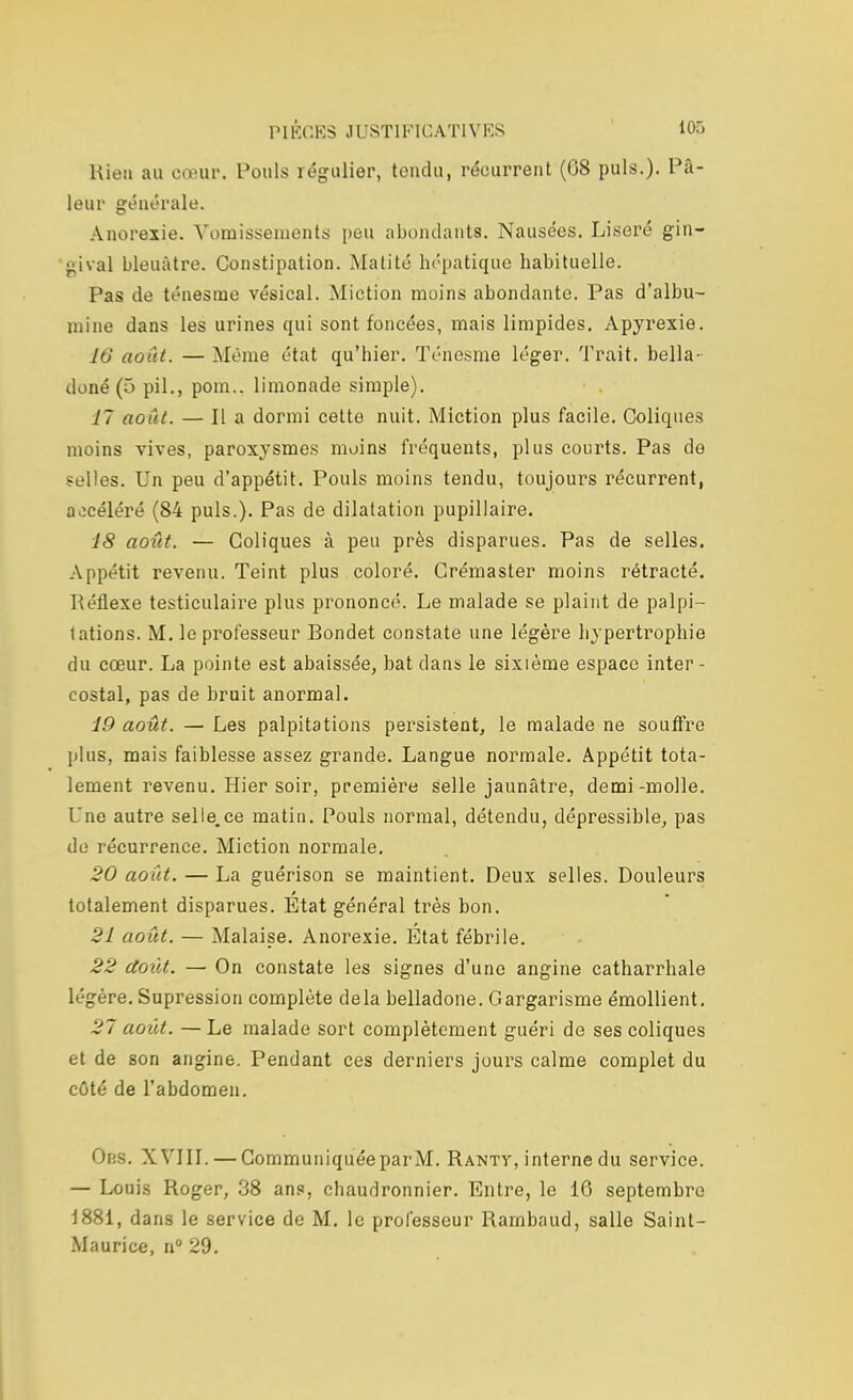 Rien au cœur. Pouls régulier, tondu, récurrent (08 puis.). Pâ- leur générale. Anorexie. Vomissements peu abondants. Nausées. Liseré gin- gival bleuâtre. Constipation. Matité hépatique habituelle. Pas de ténesme vésical. Miction moins abondante. Pas d'albu- mine dans les urines qui sont foncées, mais limpides. Apyrexie. W août. — Même état qu'hier. Ténesme léger. Trait, bella- doné (5 pil., pom.. limonade simple). 77 août. — Il a dormi cette nuit. Miction plus facile. Coliques moins vives, paroxysmes moins fréquents, plus courts. Pas de selles. Un peu d'appétit. Pouls moins tendu, toujours récurrent, accéléré (84 puis.). Pas de dilatation pupillaire. 18 août. — Coliques à peu près disparues. Pas de selles. Appétit revenu. Teint plus coloré. Crémaster moins rétracté. Réflexe testiculaire plus prononcé. Le malade se plaint de palpi- tations. M. le professeur Rondet constate une légère hypertrophie du cœur. La pointe est abaissée, bat clans le sixième espace inter- costal, pas de bruit anormal. 19 août. — Les palpitations persistent, le malade ne souffre plus, mais faiblesse assez grande. Langue normale. Appétit tota- lement revenu. Hier soir, première selle jaunâtre, demi-molle. Une autre selle.ee matin. Pouls normal, détendu, dépressible, pas de récurrence. Miction normale. 20 août. — La guérison se maintient. Deux selles. Douleurs totalement disparues. Etat général très bon. 21 août. — Malaise. Anorexie. État fébrile. 22 doùt. — On constate les signes d'une angine catharrhale légère. Supression complète delà belladone. Gargarisme émollient. 27 août. — Le malade sort complètement guéri de ses coliques et de son angine. Pendant ces derniers jours calme complet du cOté de l'abdomen. Obs. XVIII. — CommuniquéeparM. Rantv, interne du service. — Louis Roger, 38 ans, chaudronnier. Entre, le 16 septembre 1881, dans le service de M. le professeur Rambaud, salle Saint- Maurice, n° 29.