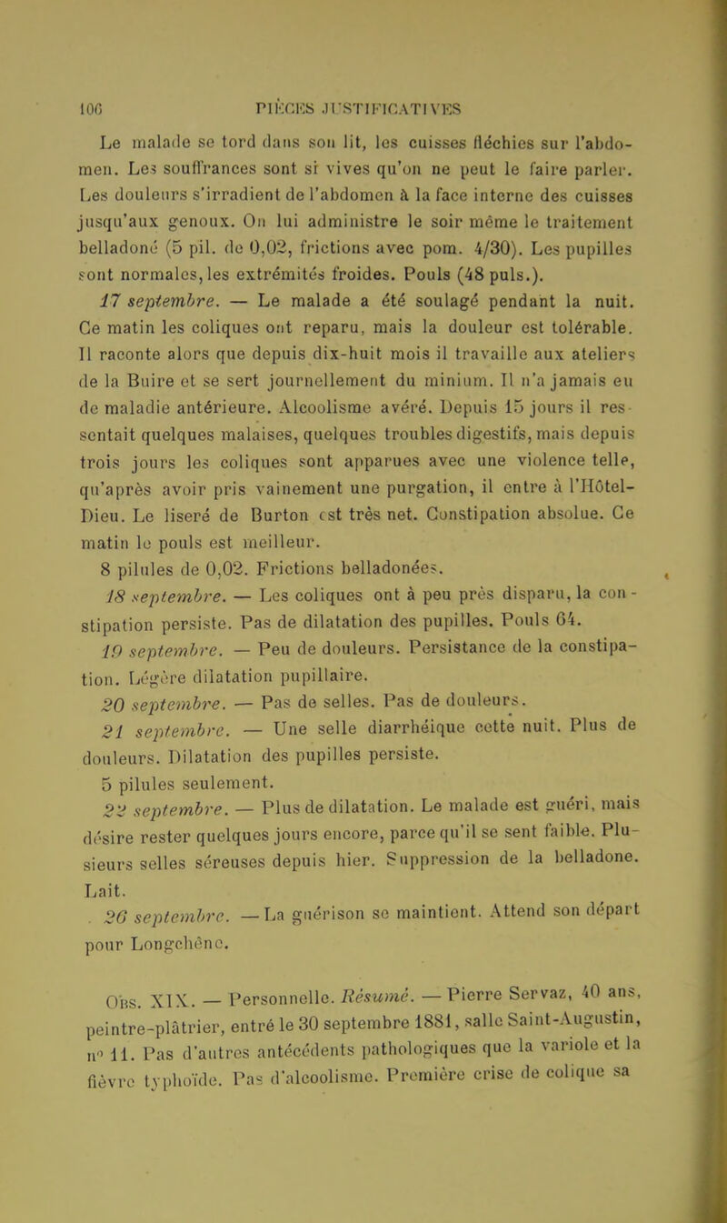 Le malade se tord dans sou lit, les cuisses fléchies sur l'abdo- men. Les souffrances sont si vives qu'on ne peut le faire parler. Les douleurs s'irradient de l'abdomen à la face interne des cuisses jusqu'aux genoux. On lui administre le soir même le traitement belladone' (5 pil. de 0,02, frictions avec pom. 4/30). Les pupilles sont normales, les extrémités froides. Pouls (48 puis.). 17 septembre. — Le malade a été soulagé pendant la nuit. Ce matin les coliques ont reparu, mais la douleur est tolérable. 11 raconte alors que depuis dix-huit mois il travaille aux ateliers de la Buire ot se sert journellement du minium. Il n'a jamais eu de maladie antérieure. Alcoolisme avéré. Depuis 15 jours il res sentait quelques malaises, quelques troubles digestifs, mais depuis trois jours les coliques sont apparues avec une violence telle, qu'après avoir pris vainement une purgation, il entre à l'Hôtel- Dieu. Le liseré de Burton est très net. Constipation absolue. Ce matin lo pouls est meilleur. 8 pilules de 0,02. Frictions belladonées. 18 septembre. — Les coliques ont à peu près disparu, la con - stipation persiste. Pas de dilatation des pupilles. Pouls 64. 10 septembre. — Peu de douleurs. Persistance de la constipa- tion. Légère dilatation pupillaire. 20 septembre. — Pas de selles. Pas de douleurs. 21 septembre. — Une selle diarrhéique cette nuit. Plus de douleurs. Dilatation des pupilles persiste. 5 pilules seulement. 22 septembre. — Plus de dilatation. Le malade est guéri, mais désire rester quelques jours encore, parce qu'il se sent faible. Plu- sieurs selles séreuses depuis hier. Suppression de la belladone. Lait. 26 septembre. —La guérison se maintient. Attend son départ pour Longchènc. Obs. XIX. — Personnelle. Résumé. — Pierre Servaz, 40 ans, peintre-plâtrier, entré le 30 septembre 1881, salle Saint-Augustin, no H. Pas d'autres antécédents pathologiques que la variole et la fièvre typhoïde. Pas d'alcoolisme. Première crise de colique sa