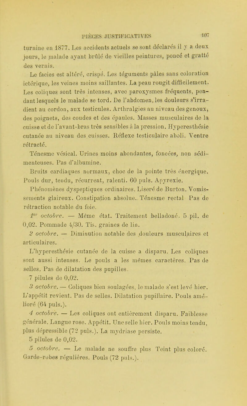 turnine eu 1877. Les accidents actuels se sont déclarés il y a deux jours, le malade ayant brûlé de vieilles peintures, poncé et gratté des vernis. Le faciès est altéré, crispé. Les téguments pâles sans coloration ictérique, les veines moins saillantes. La peau rougit difficilement. Les coliques sont très intenses, avec paroxysmes fréquents, pen- dant lesquels le malade se tord. De l'abdomen,les douleurs s'irra- dient au cordon, aux testicules. Arthralgies au niveau des genoux, des poignets, des coudes et des épaules. Masses musculaires de la cuisse et de l'avant-bras très sensibles à la pression. Hyperesthésie cutanée au niveau des cuisses. Réflexe testiculaire aboli. Ventre rétracté. Ténesme vésical. Urines moins abondantes, foncées, non sédi- menteuses. Pas d'albumine. Bruits cardiaques normaux, choc de la pointe très énergique. Pouls dur, tendu, récurrent, ralenti. 60 puis. Apyrexie. Phénomènes dyspeptiques ordinaires. Liseré de Burton. Vomis- sements glaireux. Constipation absolue. Ténesme rectal Pas de rétraction notable du foie. ier octobre. — Même état. Traitement belladoné. 5 pil. de 0,02. Pommade 4/30. Tis. graines de lin. 2 octobre. — Diminution notable des douleurs musculaires et articulaires. L'byperesthésie cutanée de la cuisse a disparu. Les coliques sont aussi intenses. Le pouls a les mêmes caractères. Pas de selles. Pas de dilatation des pupilles. 7 pilules de 0,02. 3 octobre.— Coliques bien soulagées, le malade s'est levé hier. L'appétit revient. Pas de selles. Dilatation pupillaire. Pouls amé- lioré (64 puis.). 4 octobre. — Les coliques ont entièrement disparu. Faiblesse générale. Langue rose. Appétit. Une selle hier. Pouls moins tendu, plus dépressible (72 puis.). La mydriase persiste. 5 pilules de 0,02. ~> octobre. — Le malade ne souffre plus Teint plus coloré. Garde-robes régulières. Pouls (72 puK).